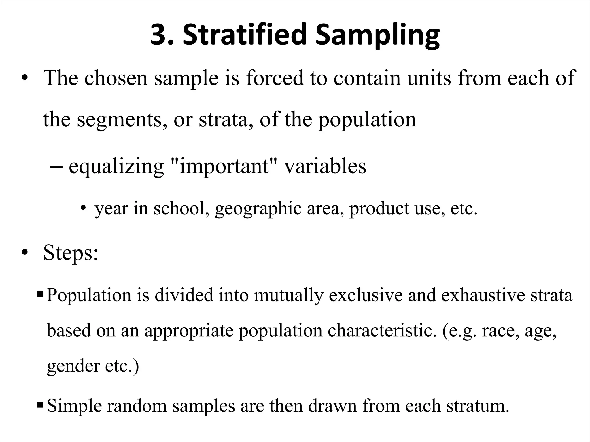 3. Stratified Sampling
• The chosen sample is forced to contain units from each of
the segments, or strata, of the population
– equalizing "important" variables
• year in school, geographic area, product use, etc.
• Steps:
§Population is divided into mutually exclusive and exhaustive strata
based on an appropriate population characteristic. (e.g. race, age,
gender etc.)
§Simple random samples are then drawn from each stratum.
 