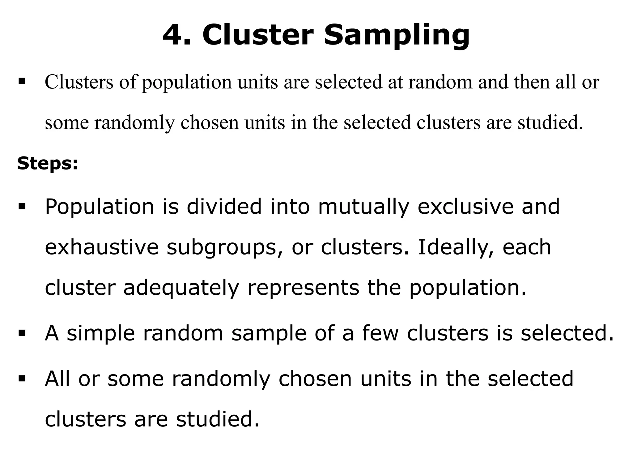 4. Cluster Sampling
§ Clusters of population units are selected at random and then all or
some randomly chosen units in the selected clusters are studied.
Steps:
§ Population is divided into mutually exclusive and
exhaustive subgroups, or clusters. Ideally, each
cluster adequately represents the population.
§ A simple random sample of a few clusters is selected.
§ All or some randomly chosen units in the selected
clusters are studied.
 