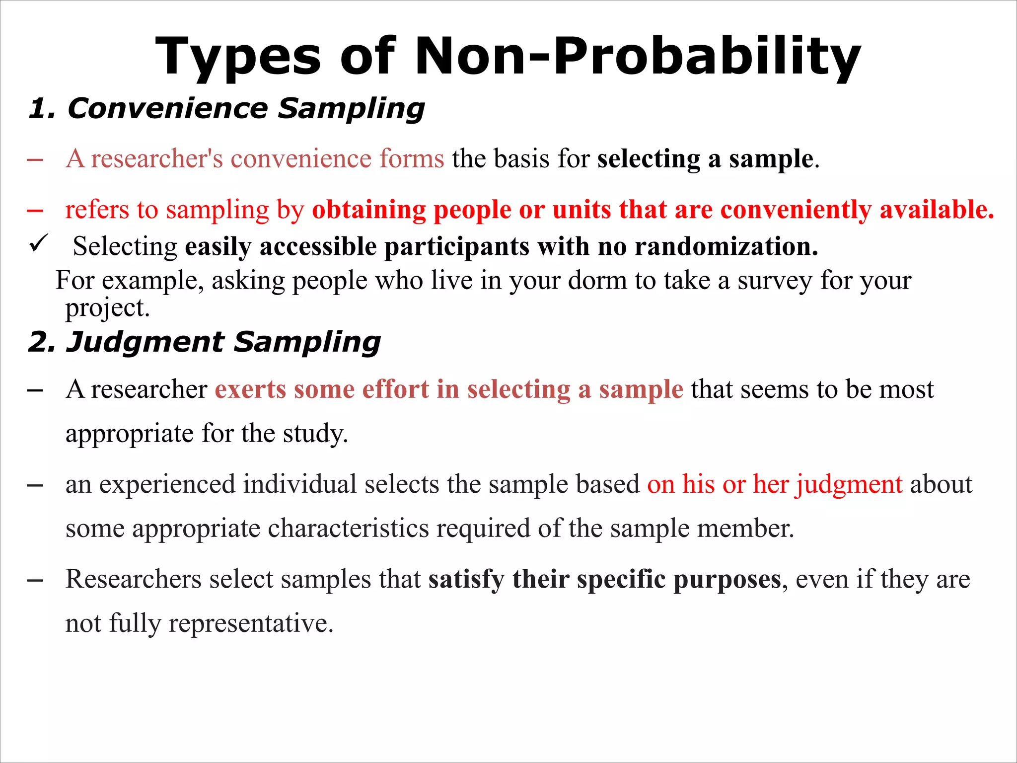 Types of Non-Probability
1. Convenience Sampling
– A researcher's convenience forms the basis for selecting a sample.
– refers to sampling by obtaining people or units that are conveniently available.
ü Selecting easily accessible participants with no randomization.
For example, asking people who live in your dorm to take a survey for your
project.
2. Judgment Sampling
– A researcher exerts some effort in selecting a sample that seems to be most
appropriate for the study.
– an experienced individual selects the sample based on his or her judgment about
some appropriate characteristics required of the sample member.
– Researchers select samples that satisfy their specific purposes, even if they are
not fully representative.
 
