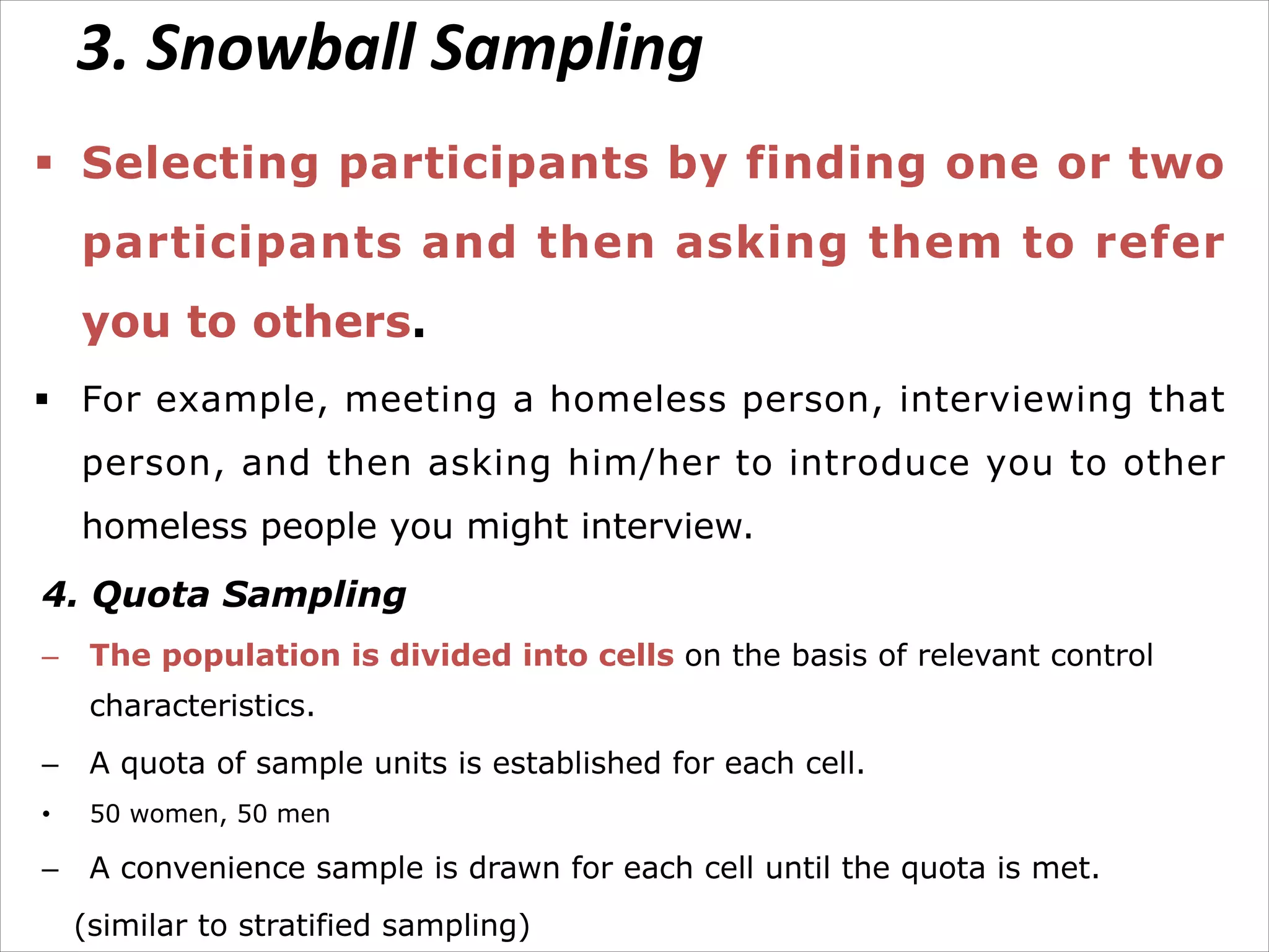 3. Snowball Sampling
§ Selecting participants by finding one or two
participants and then asking them to refer
you to others.
§ For example, meeting a homeless person, interviewing that
person, and then asking him/her to introduce you to other
homeless people you might interview.
4. Quota Sampling
– The population is divided into cells on the basis of relevant control
characteristics.
– A quota of sample units is established for each cell.
• 50 women, 50 men
– A convenience sample is drawn for each cell until the quota is met.
(similar to stratified sampling)
 