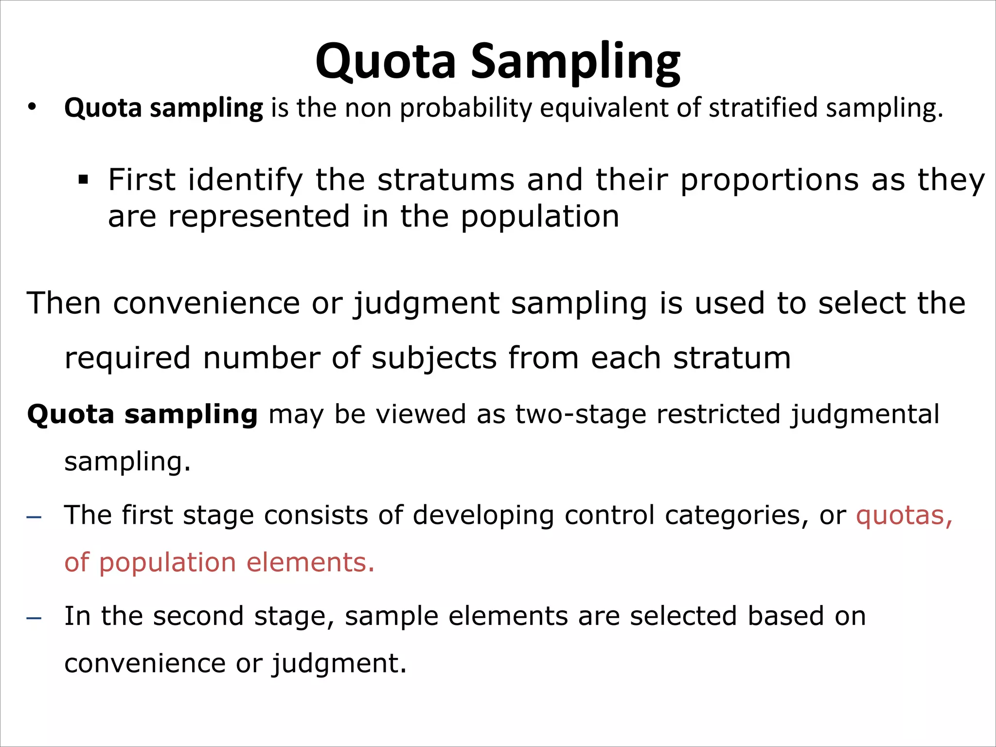 Quota Sampling
• Quota sampling is the non probability equivalent of stratified sampling.
§ First identify the stratums and their proportions as they
are represented in the population
Then convenience or judgment sampling is used to select the
required number of subjects from each stratum
Quota sampling may be viewed as two-stage restricted judgmental
sampling.
– The first stage consists of developing control categories, or quotas,
of population elements.
– In the second stage, sample elements are selected based on
convenience or judgment.
 
