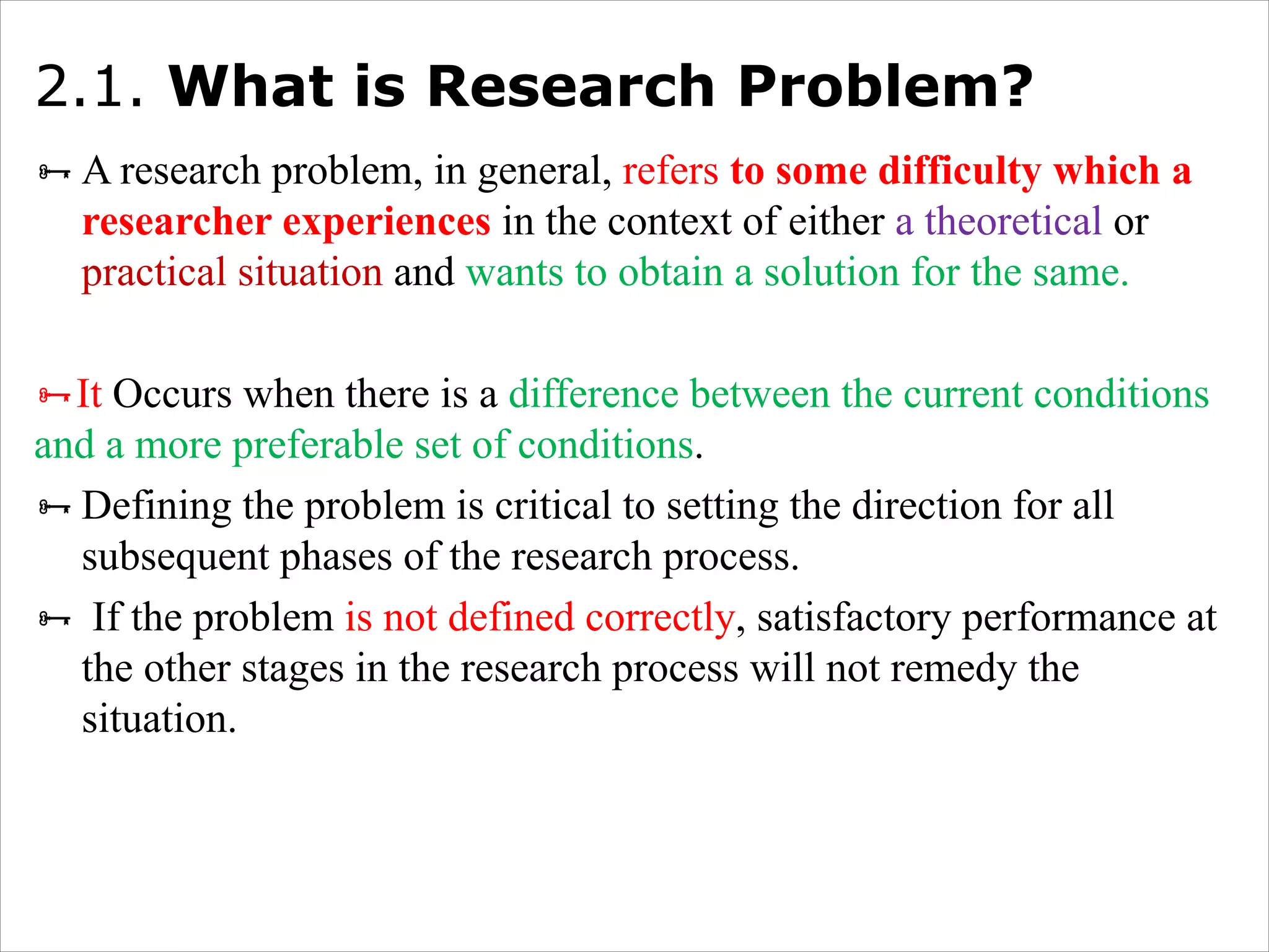 2.1. What is Research Problem?
ÑA research problem, in general, refers to some difficulty which a
researcher experiences in the context of either a theoretical or
practical situation and wants to obtain a solution for the same.
ÑIt Occurs when there is a difference between the current conditions
and a more preferable set of conditions.
ÑDefining the problem is critical to setting the direction for all
subsequent phases of the research process.
Ñ If the problem is not defined correctly, satisfactory performance at
the other stages in the research process will not remedy the
situation.
 