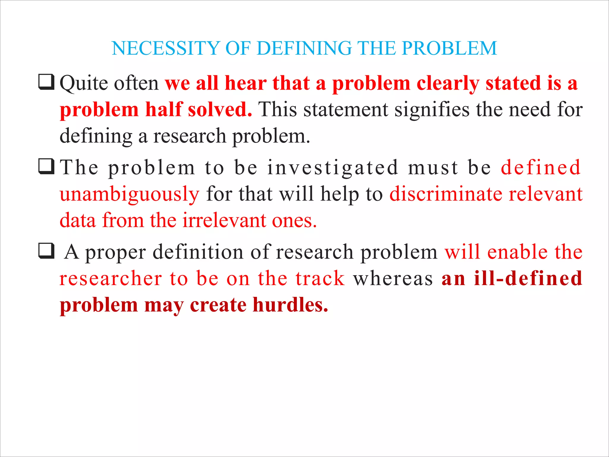 NECESSITY OF DEFINING THE PROBLEM
qQuite often we all hear that a problem clearly stated is a
problem half solved. This statement signifies the need for
defining a research problem.
qThe problem to be investigated must be defined
unambiguously for that will help to discriminate relevant
data from the irrelevant ones.
q A proper definition of research problem will enable the
researcher to be on the track whereas an ill-defined
problem may create hurdles.
 