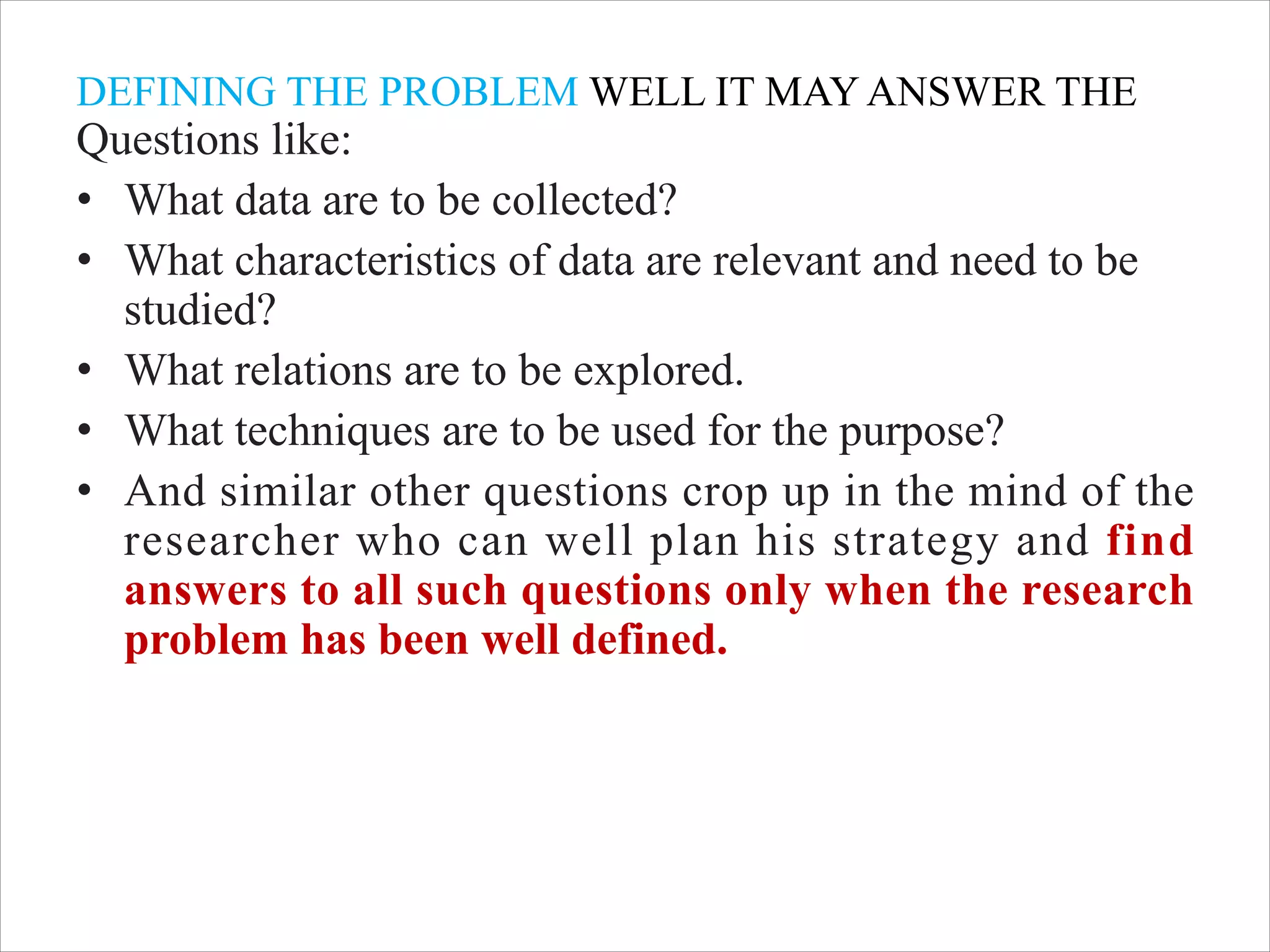DEFINING THE PROBLEM WELL IT MAY ANSWER THE
Questions like:
• What data are to be collected?
• What characteristics of data are relevant and need to be
studied?
• What relations are to be explored.
• What techniques are to be used for the purpose?
• And similar other questions crop up in the mind of the
researcher who can well plan his strategy and find
answers to all such questions only when the research
problem has been well defined.
 