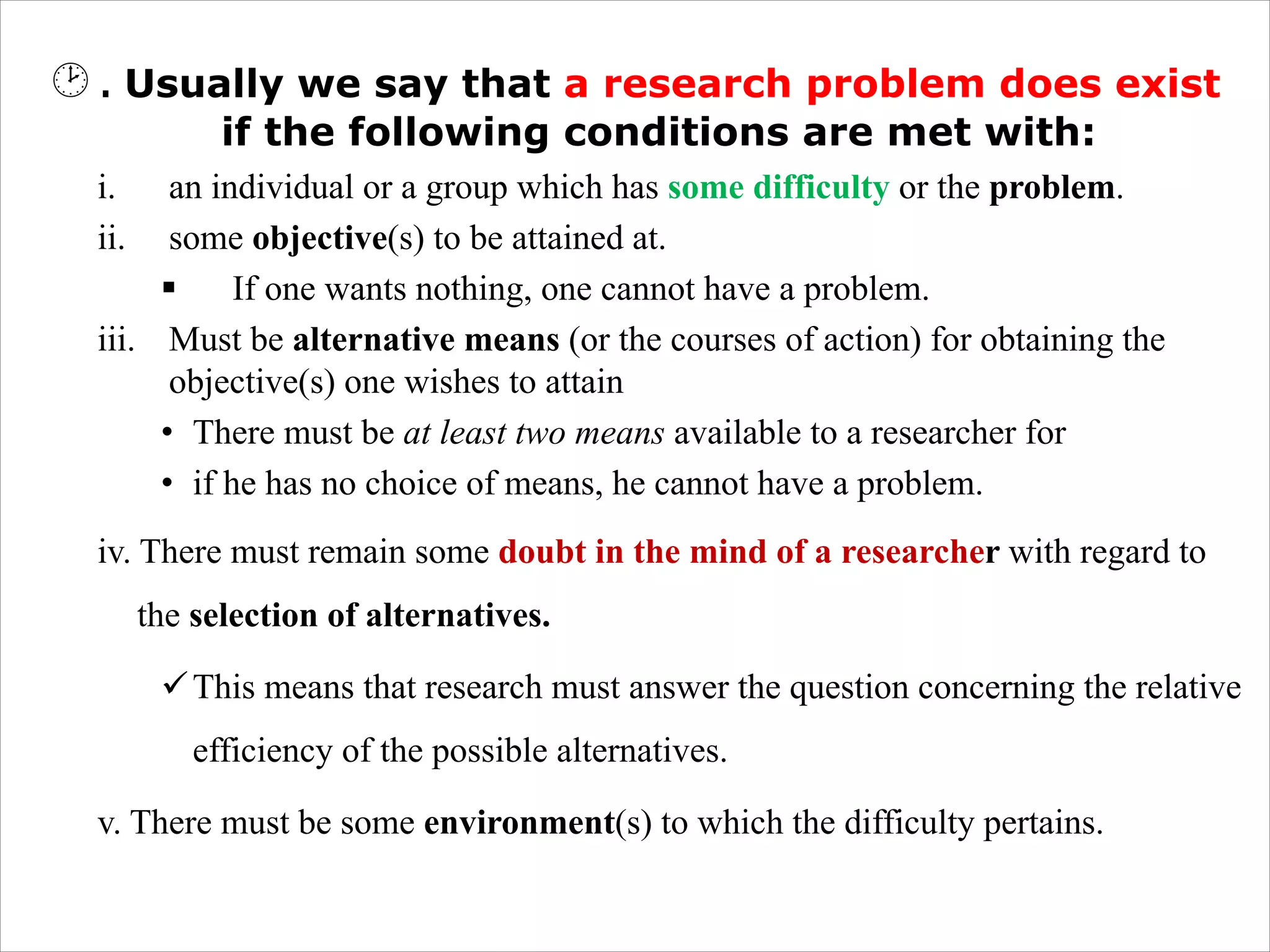 ¸. Usually we say that a research problem does exist
if the following conditions are met with:
i. an individual or a group which has some difficulty or the problem.
ii. some objective(s) to be attained at.
§ If one wants nothing, one cannot have a problem.
iii. Must be alternative means (or the courses of action) for obtaining the
objective(s) one wishes to attain
• There must be at least two means available to a researcher for
• if he has no choice of means, he cannot have a problem.
iv. There must remain some doubt in the mind of a researcher with regard to
the selection of alternatives.
üThis means that research must answer the question concerning the relative
efficiency of the possible alternatives.
v. There must be some environment(s) to which the difficulty pertains.
 