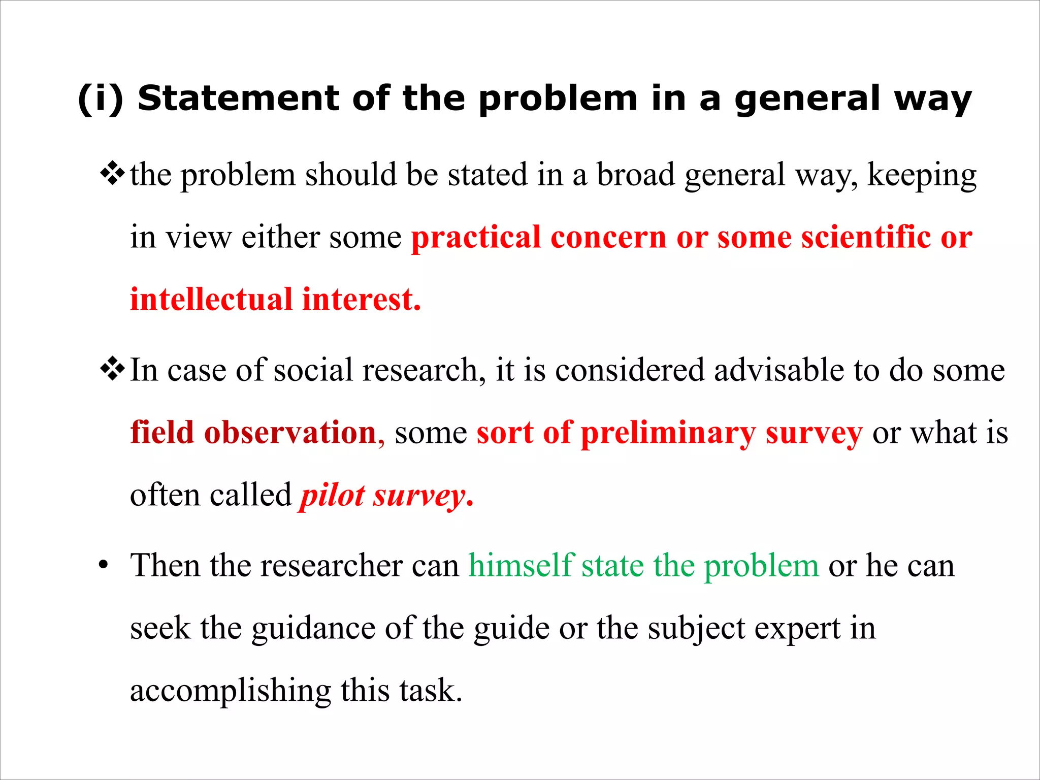 (i) Statement of the problem in a general way
vthe problem should be stated in a broad general way, keeping
in view either some practical concern or some scientific or
intellectual interest.
vIn case of social research, it is considered advisable to do some
field observation, some sort of preliminary survey or what is
often called pilot survey.
• Then the researcher can himself state the problem or he can
seek the guidance of the guide or the subject expert in
accomplishing this task.
 