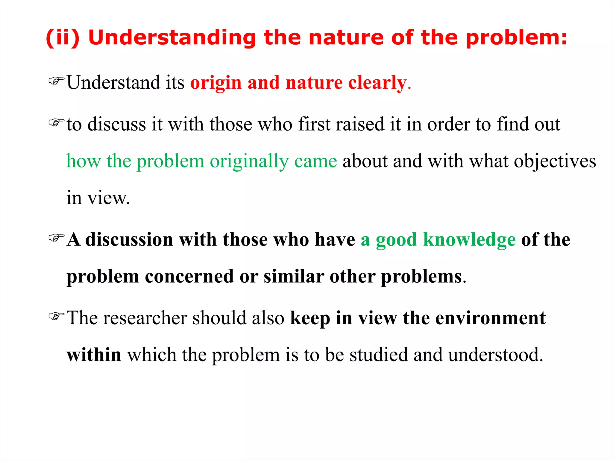 (ii) Understanding the nature of the problem:
FUnderstand its origin and nature clearly.
Fto discuss it with those who first raised it in order to find out
how the problem originally came about and with what objectives
in view.
FA discussion with those who have a good knowledge of the
problem concerned or similar other problems.
FThe researcher should also keep in view the environment
within which the problem is to be studied and understood.
 