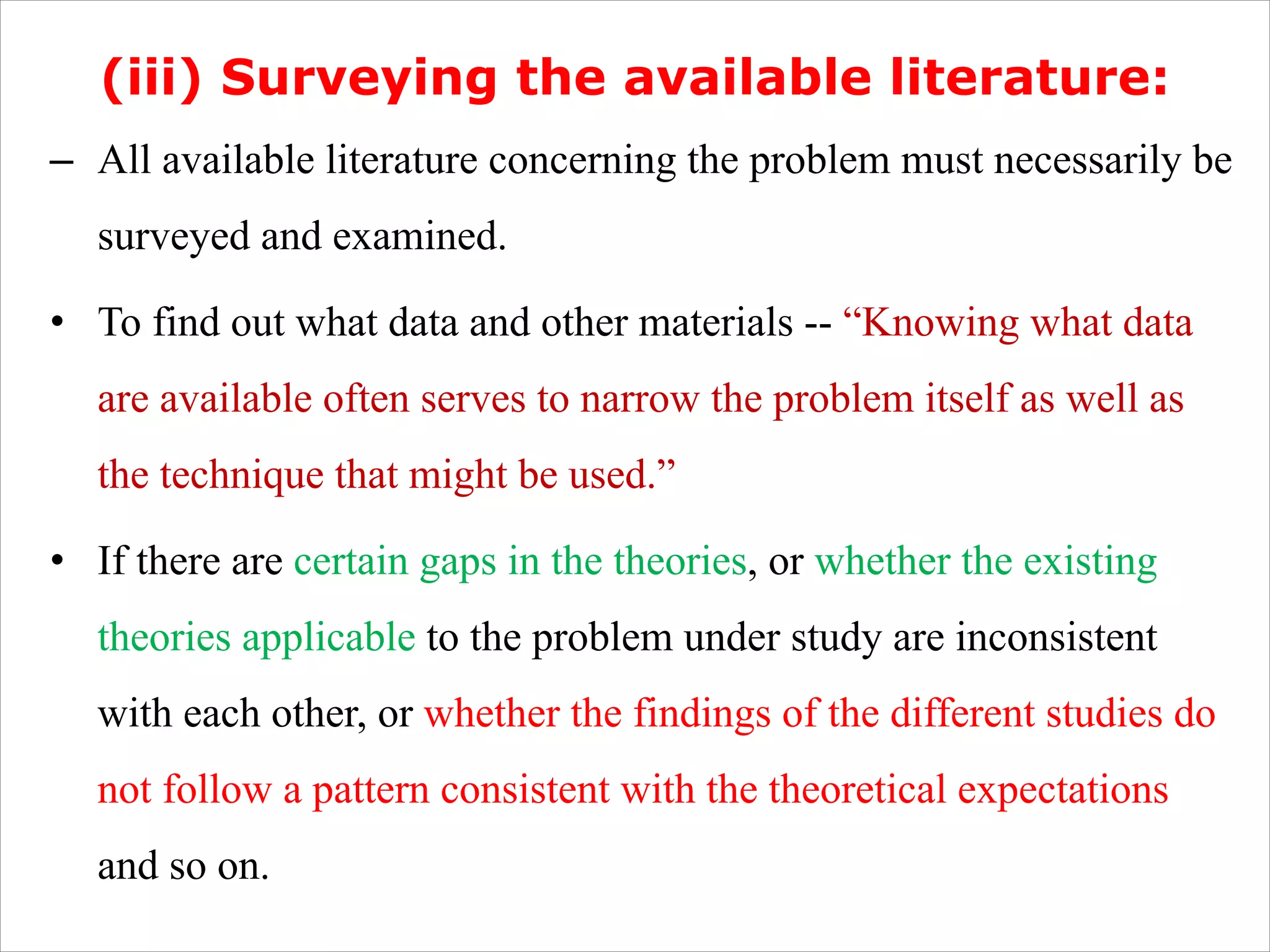(iii) Surveying the available literature:
– All available literature concerning the problem must necessarily be
surveyed and examined.
• To find out what data and other materials -- “Knowing what data
are available often serves to narrow the problem itself as well as
the technique that might be used.”
• If there are certain gaps in the theories, or whether the existing
theories applicable to the problem under study are inconsistent
with each other, or whether the findings of the different studies do
not follow a pattern consistent with the theoretical expectations
and so on.
 