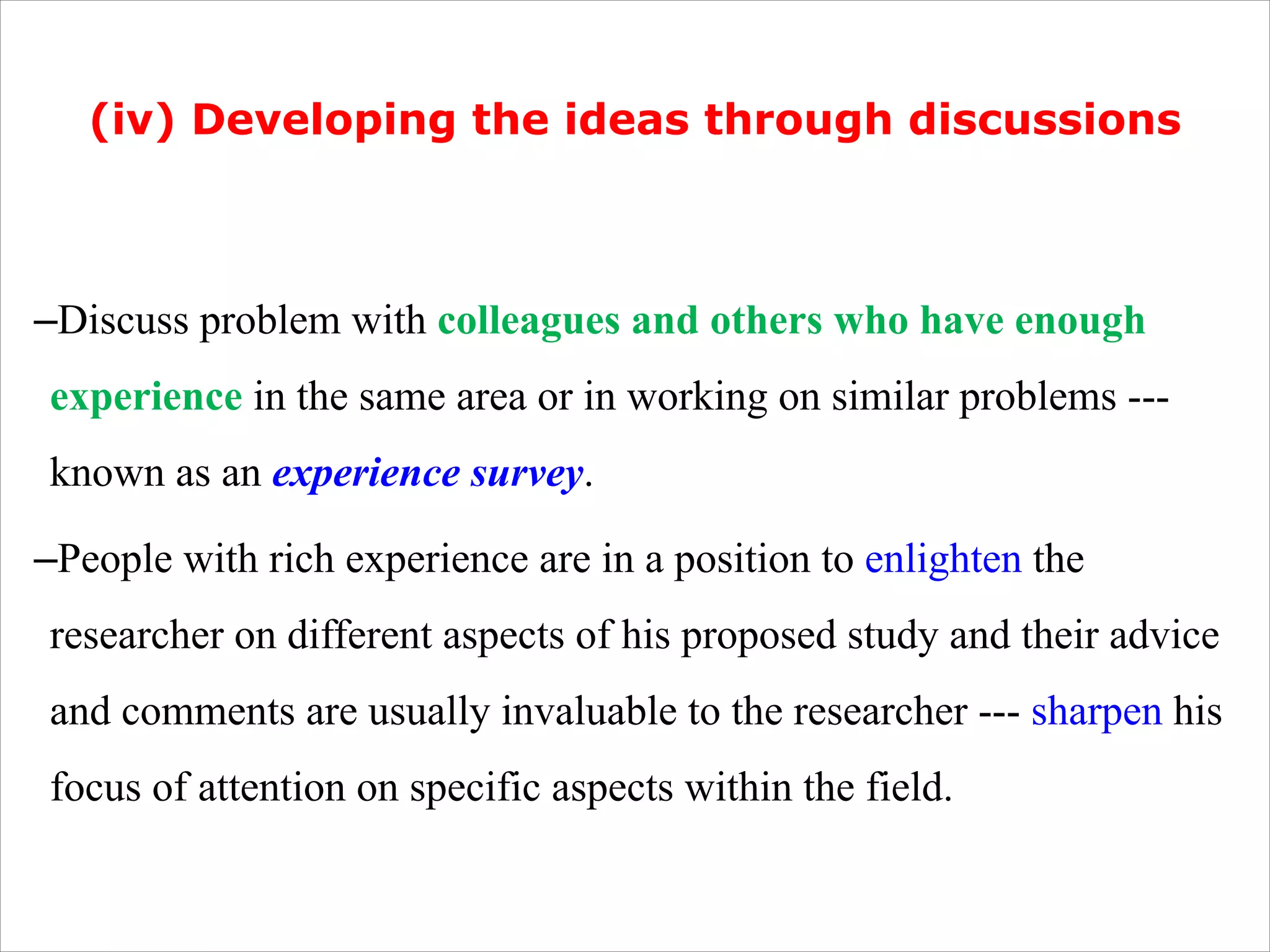 (iv) Developing the ideas through discussions
–Discuss problem with colleagues and others who have enough
experience in the same area or in working on similar problems ---
known as an experience survey.
–People with rich experience are in a position to enlighten the
researcher on different aspects of his proposed study and their advice
and comments are usually invaluable to the researcher --- sharpen his
focus of attention on specific aspects within the field.
 