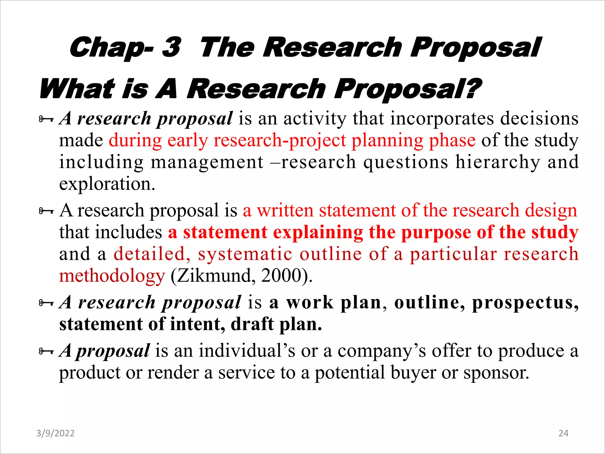 Chap- 3 The Research Proposal
What is A Research Proposal?
ÑA research proposal is an activity that incorporates decisions
made during early research-project planning phase of the study
including management –research questions hierarchy and
exploration.
ÑA research proposal is a written statement of the research design
that includes a statement explaining the purpose of the study
and a detailed, systematic outline of a particular research
methodology (Zikmund, 2000).
ÑA research proposal is a work plan, outline, prospectus,
statement of intent, draft plan.
ÑA proposal is an individual’s or a company’s offer to produce a
product or render a service to a potential buyer or sponsor.
3/9/2022 24
 