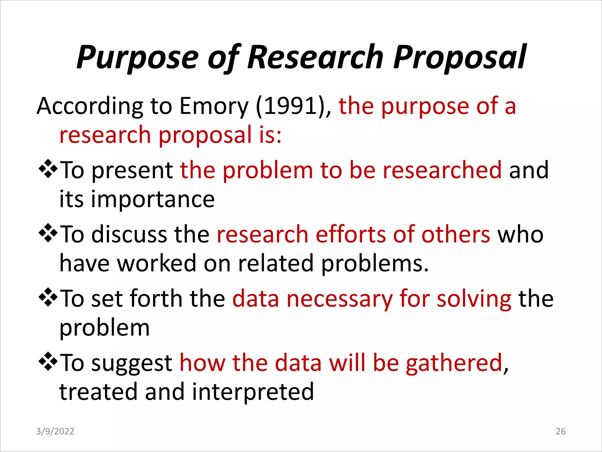 Purpose of Research Proposal
According to Emory (1991), the purpose of a
research proposal is:
vTo present the problem to be researched and
its importance
vTo discuss the research efforts of others who
have worked on related problems.
vTo set forth the data necessary for solving the
problem
vTo suggest how the data will be gathered,
treated and interpreted
3/9/2022 26
 