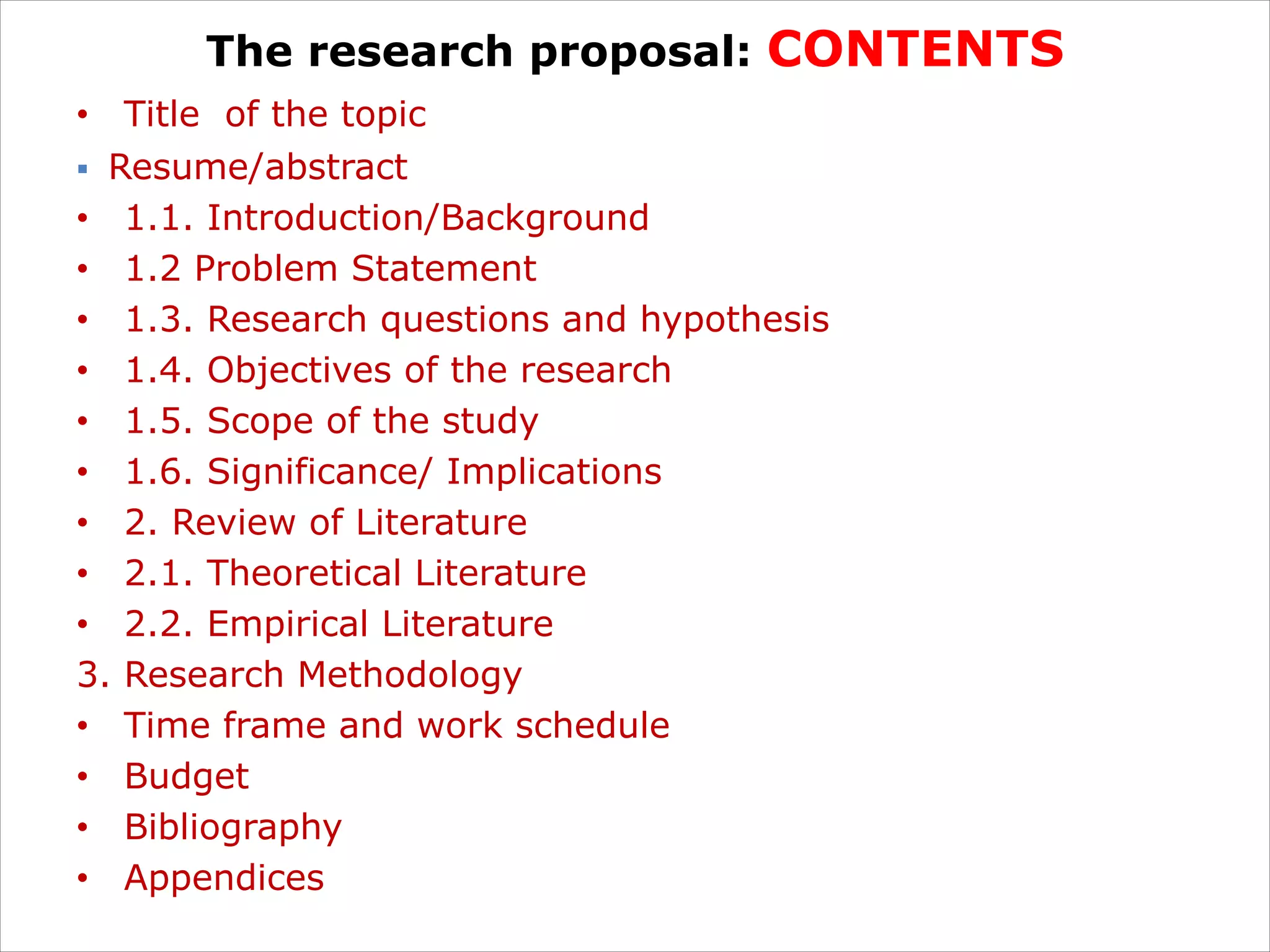 The research proposal: CONTENTS
• Title of the topic
§ Resume/abstract
• 1.1. Introduction/Background
• 1.2 Problem Statement
• 1.3. Research questions and hypothesis
• 1.4. Objectives of the research
• 1.5. Scope of the study
• 1.6. Significance/ Implications
• 2. Review of Literature
• 2.1. Theoretical Literature
• 2.2. Empirical Literature
3. Research Methodology
• Time frame and work schedule
• Budget
• Bibliography
• Appendices
 