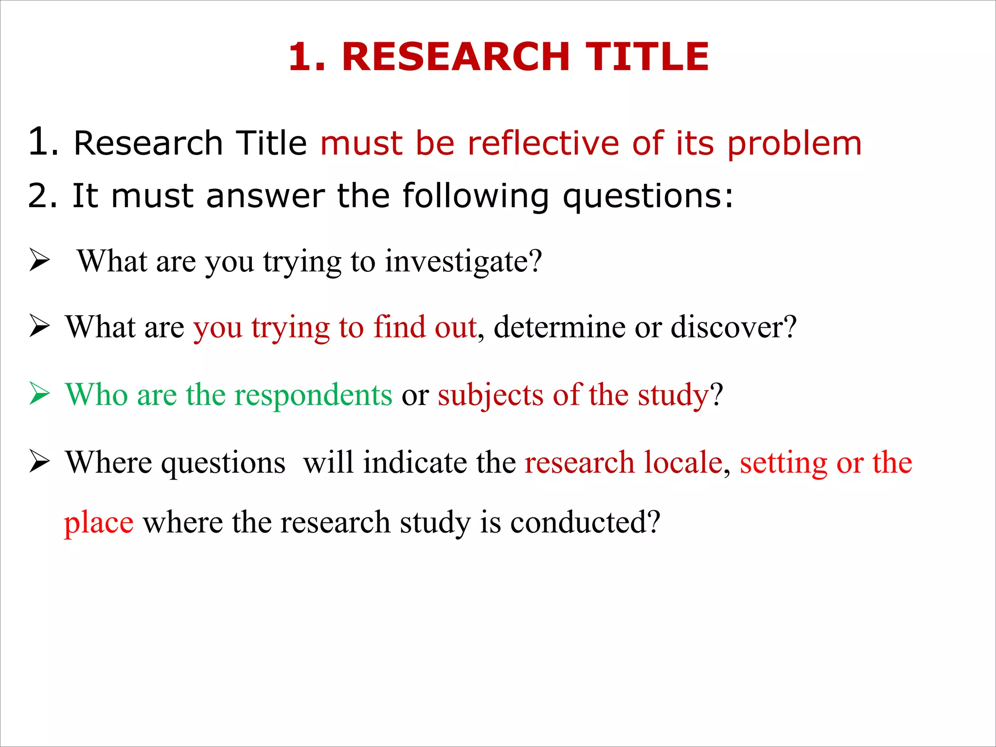1. RESEARCH TITLE
1. Research Title must be reflective of its problem
2. It must answer the following questions:
Ø What are you trying to investigate?
Ø What are you trying to find out, determine or discover?
Ø Who are the respondents or subjects of the study?
Ø Where questions will indicate the research locale, setting or the
place where the research study is conducted?
 