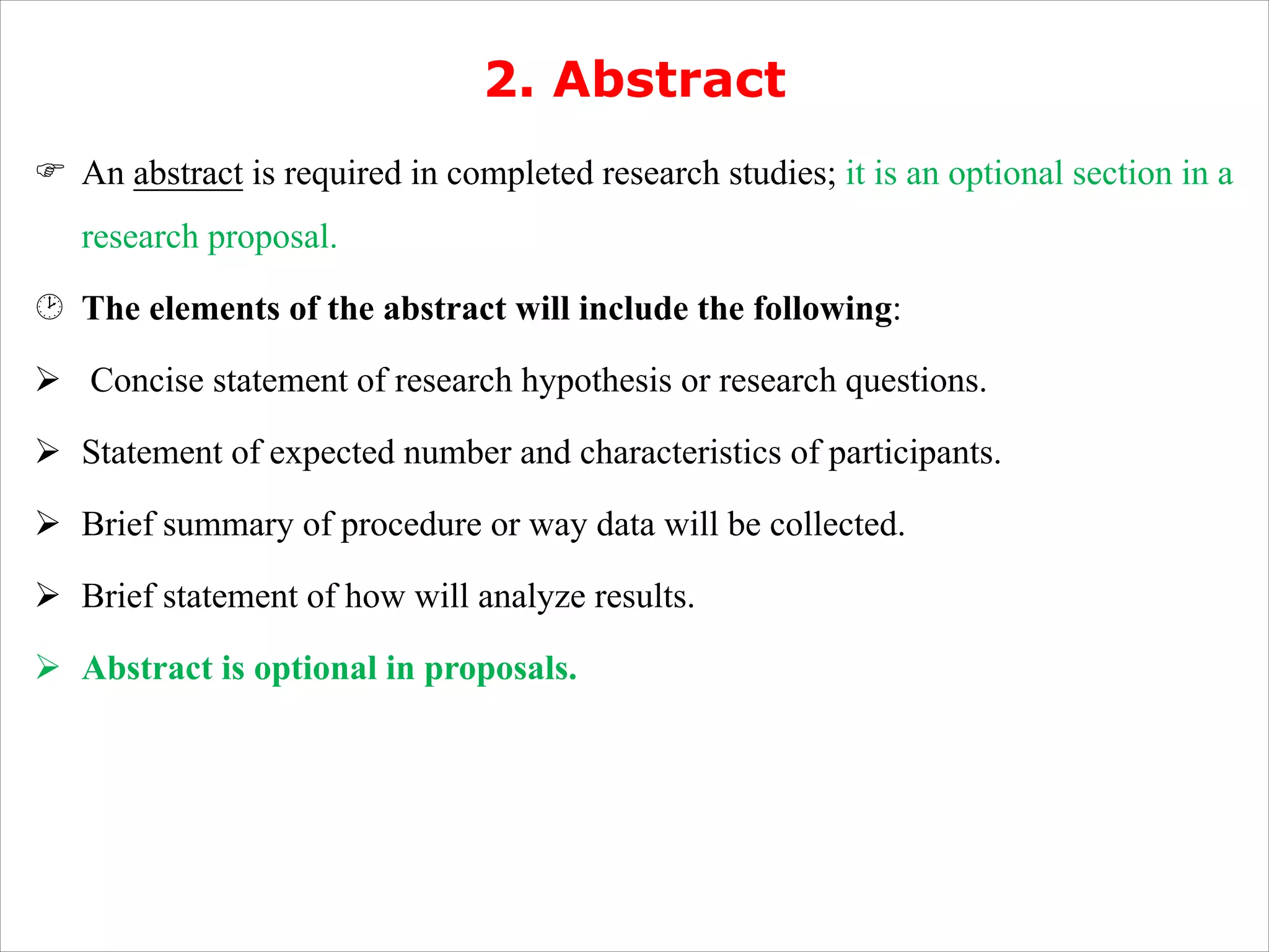 2. Abstract
F An abstract is required in completed research studies; it is an optional section in a
research proposal.
¸ The elements of the abstract will include the following:
Ø Concise statement of research hypothesis or research questions.
Ø Statement of expected number and characteristics of participants.
Ø Brief summary of procedure or way data will be collected.
Ø Brief statement of how will analyze results.
Ø Abstract is optional in proposals.
 