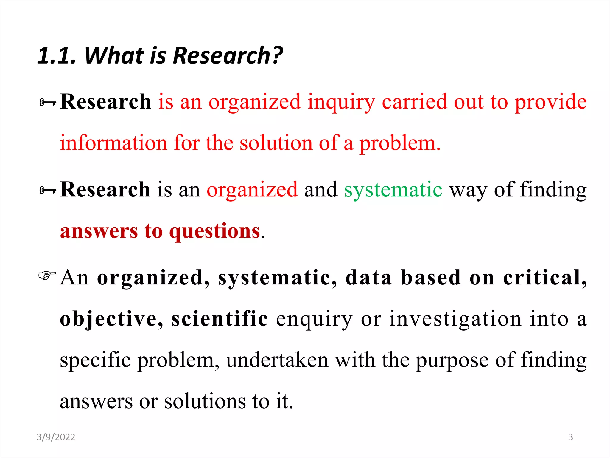 1.1. What is Research?
ÑResearch is an organized inquiry carried out to provide
information for the solution of a problem.
ÑResearch is an organized and systematic way of finding
answers to questions.
FAn organized, systematic, data based on critical,
objective, scientific enquiry or investigation into a
specific problem, undertaken with the purpose of finding
answers or solutions to it.
3/9/2022 3
 