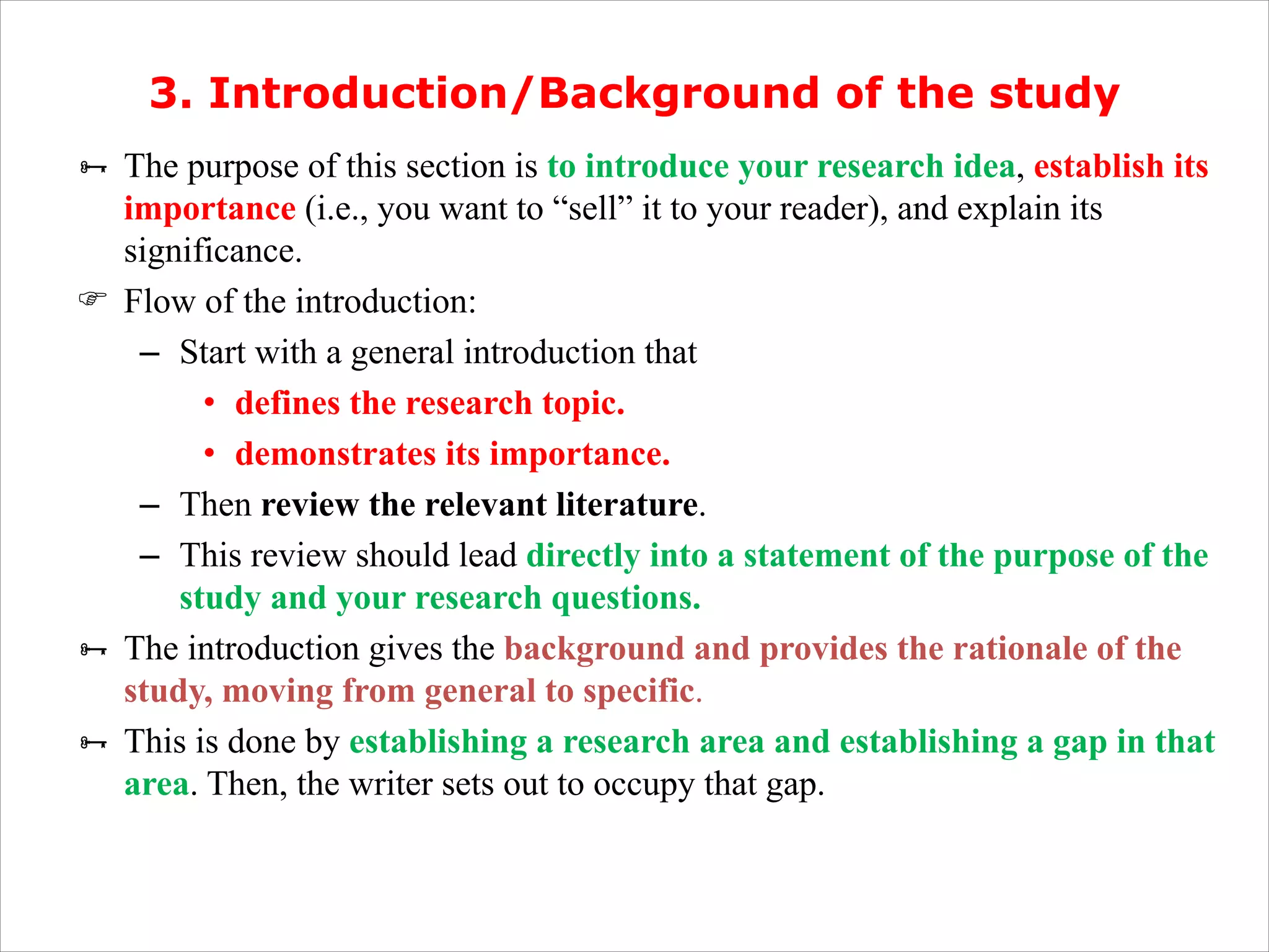 3. Introduction/Background of the study
Ñ The purpose of this section is to introduce your research idea, establish its
importance (i.e., you want to “sell” it to your reader), and explain its
significance.
F Flow of the introduction:
– Start with a general introduction that
• defines the research topic.
• demonstrates its importance.
– Then review the relevant literature.
– This review should lead directly into a statement of the purpose of the
study and your research questions.
Ñ The introduction gives the background and provides the rationale of the
study, moving from general to specific.
Ñ This is done by establishing a research area and establishing a gap in that
area. Then, the writer sets out to occupy that gap.
 