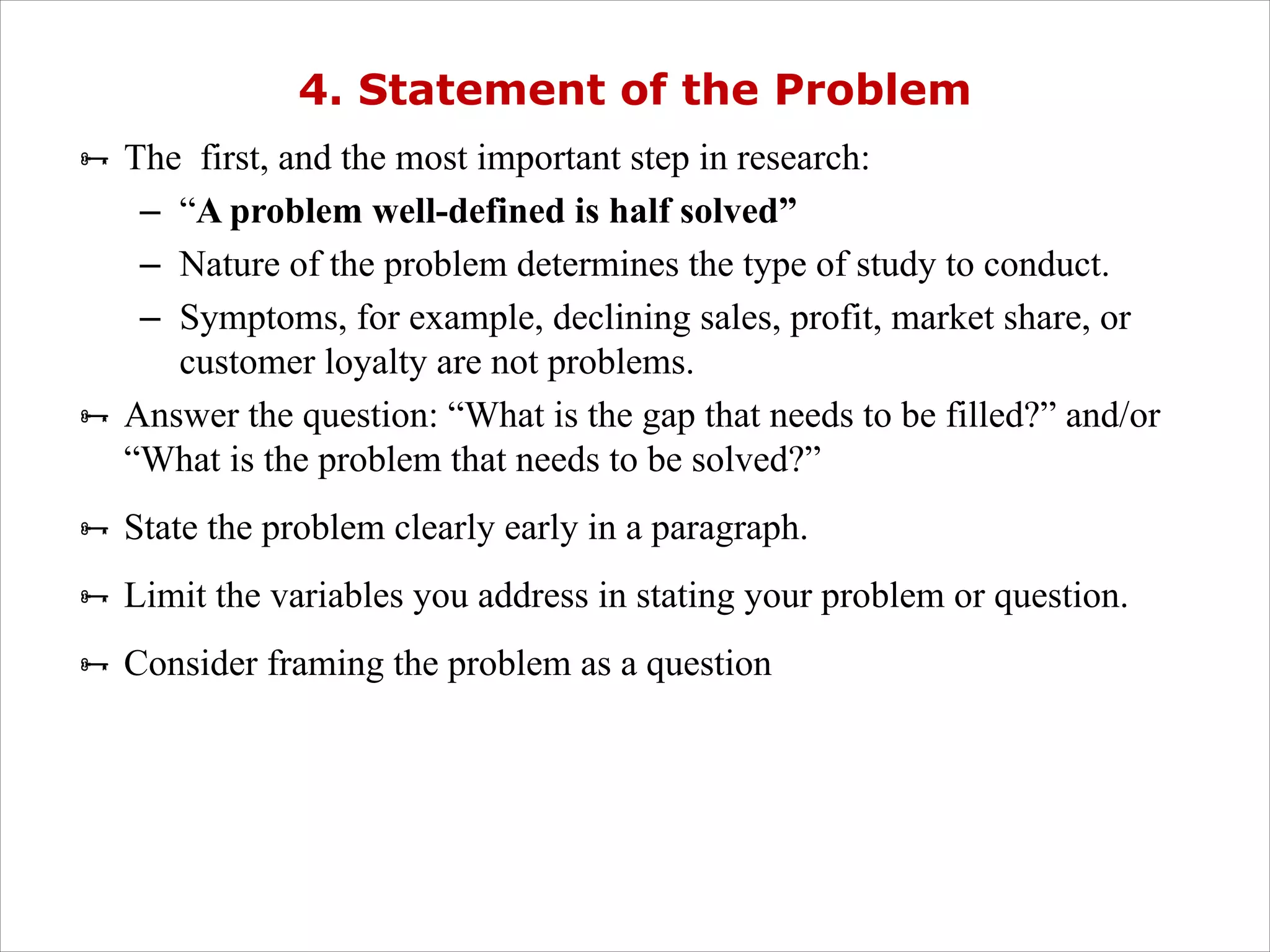 4. Statement of the Problem
Ñ The first, and the most important step in research:
– “A problem well-defined is half solved”
– Nature of the problem determines the type of study to conduct.
– Symptoms, for example, declining sales, profit, market share, or
customer loyalty are not problems.
Ñ Answer the question: “What is the gap that needs to be filled?” and/or
“What is the problem that needs to be solved?”
Ñ State the problem clearly early in a paragraph.
Ñ Limit the variables you address in stating your problem or question.
Ñ Consider framing the problem as a question
 