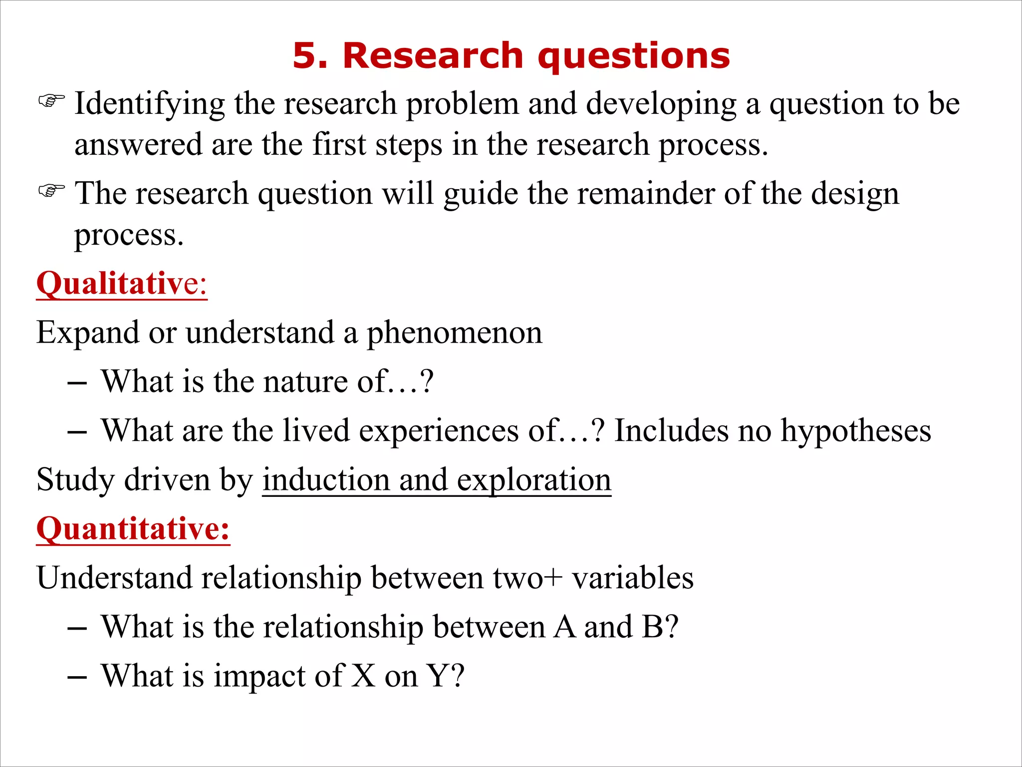 5. Research questions
F Identifying the research problem and developing a question to be
answered are the first steps in the research process.
F The research question will guide the remainder of the design
process.
Qualitative:
Expand or understand a phenomenon
– What is the nature of…?
– What are the lived experiences of…? Includes no hypotheses
Study driven by induction and exploration
Quantitative:
Understand relationship between two+ variables
– What is the relationship between A and B?
– What is impact of X on Y?
 