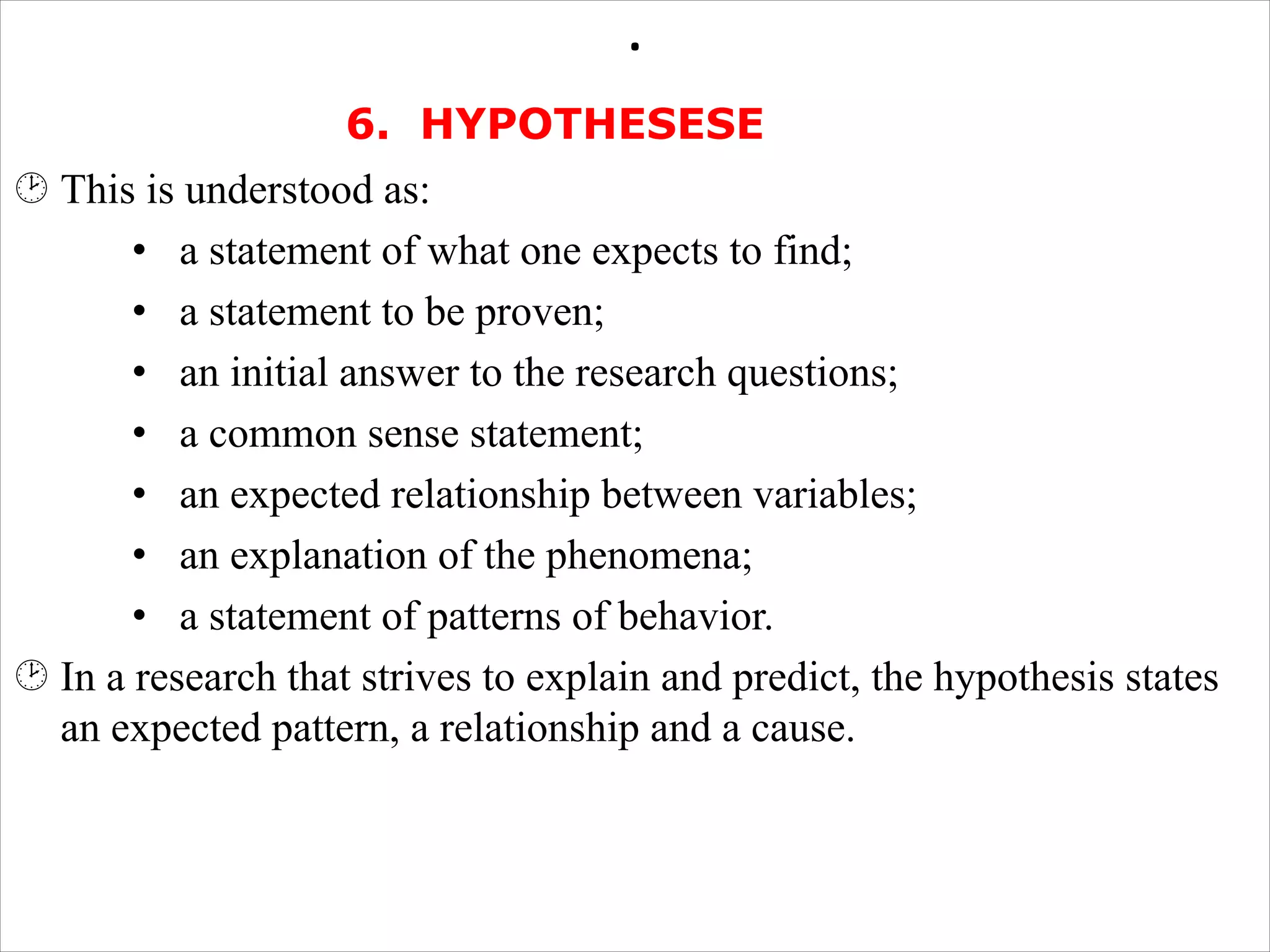 .
6. HYPOTHESESE
¸ This is understood as:
• a statement of what one expects to find;
• a statement to be proven;
• an initial answer to the research questions;
• a common sense statement;
• an expected relationship between variables;
• an explanation of the phenomena;
• a statement of patterns of behavior.
¸ In a research that strives to explain and predict, the hypothesis states
an expected pattern, a relationship and a cause.
 