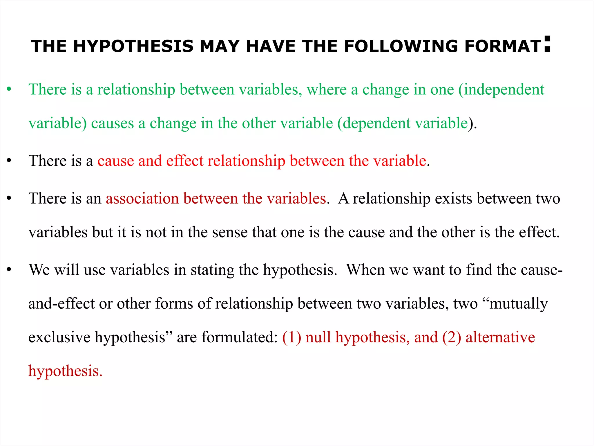 THE HYPOTHESIS MAY HAVE THE FOLLOWING FORMAT:
• There is a relationship between variables, where a change in one (independent
variable) causes a change in the other variable (dependent variable).
• There is a cause and effect relationship between the variable.
• There is an association between the variables. A relationship exists between two
variables but it is not in the sense that one is the cause and the other is the effect.
• We will use variables in stating the hypothesis. When we want to find the cause-
and-effect or other forms of relationship between two variables, two “mutually
exclusive hypothesis” are formulated: (1) null hypothesis, and (2) alternative
hypothesis.
 