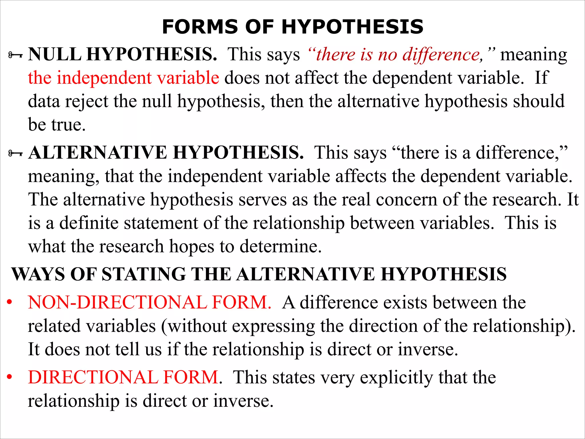 FORMS OF HYPOTHESIS
ÑNULL HYPOTHESIS. This says “there is no difference,” meaning
the independent variable does not affect the dependent variable. If
data reject the null hypothesis, then the alternative hypothesis should
be true.
ÑALTERNATIVE HYPOTHESIS. This says “there is a difference,”
meaning, that the independent variable affects the dependent variable.
The alternative hypothesis serves as the real concern of the research. It
is a definite statement of the relationship between variables. This is
what the research hopes to determine.
WAYS OF STATING THE ALTERNATIVE HYPOTHESIS
• NON-DIRECTIONAL FORM. A difference exists between the
related variables (without expressing the direction of the relationship).
It does not tell us if the relationship is direct or inverse.
• DIRECTIONAL FORM. This states very explicitly that the
relationship is direct or inverse.
 