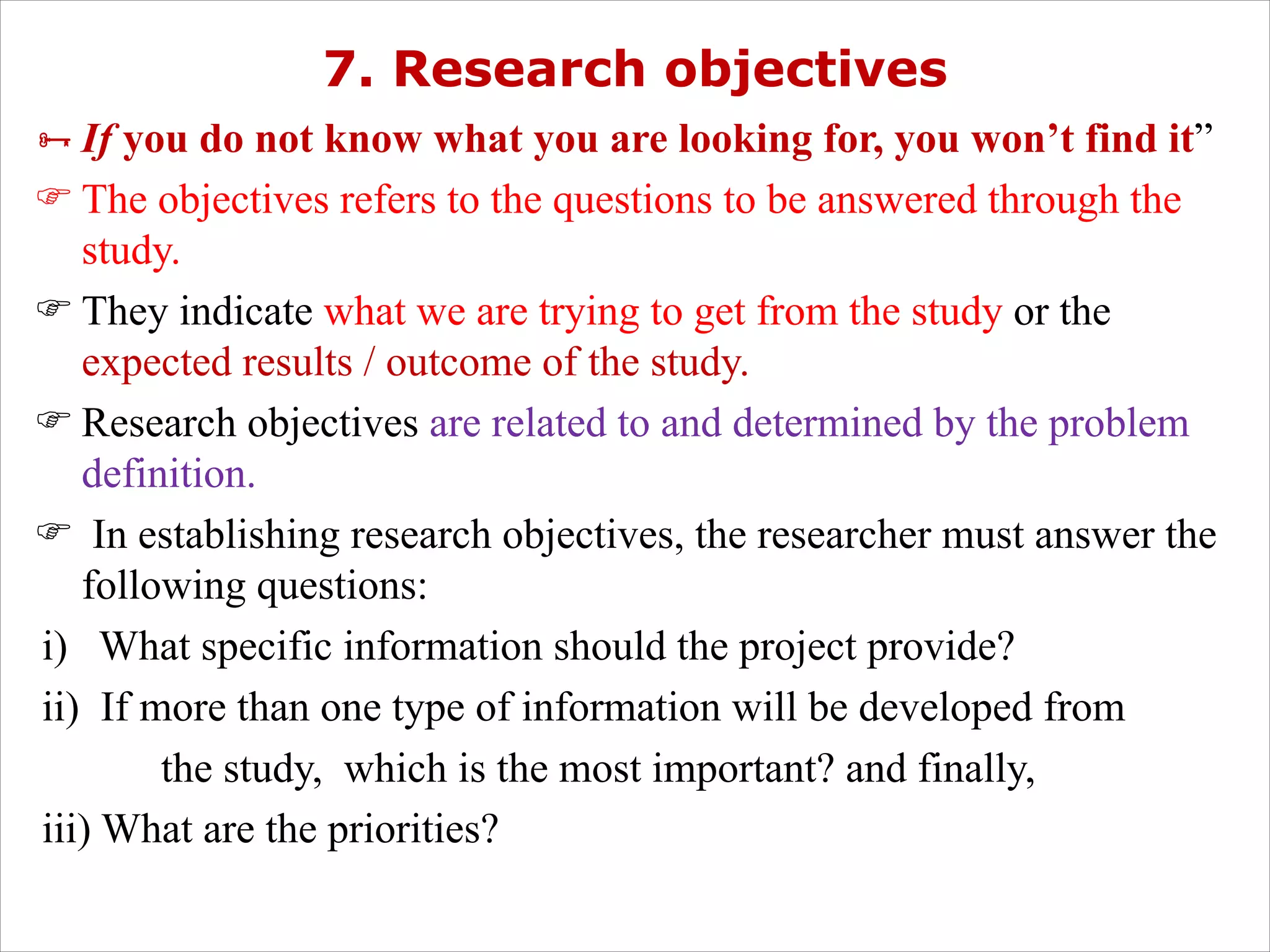 7. Research objectives
ÑIf you do not know what you are looking for, you won’t find it”
F The objectives refers to the questions to be answered through the
study.
F They indicate what we are trying to get from the study or the
expected results / outcome of the study.
F Research objectives are related to and determined by the problem
definition.
F In establishing research objectives, the researcher must answer the
following questions:
i) What specific information should the project provide?
ii) If more than one type of information will be developed from
the study, which is the most important? and finally,
iii) What are the priorities?
 