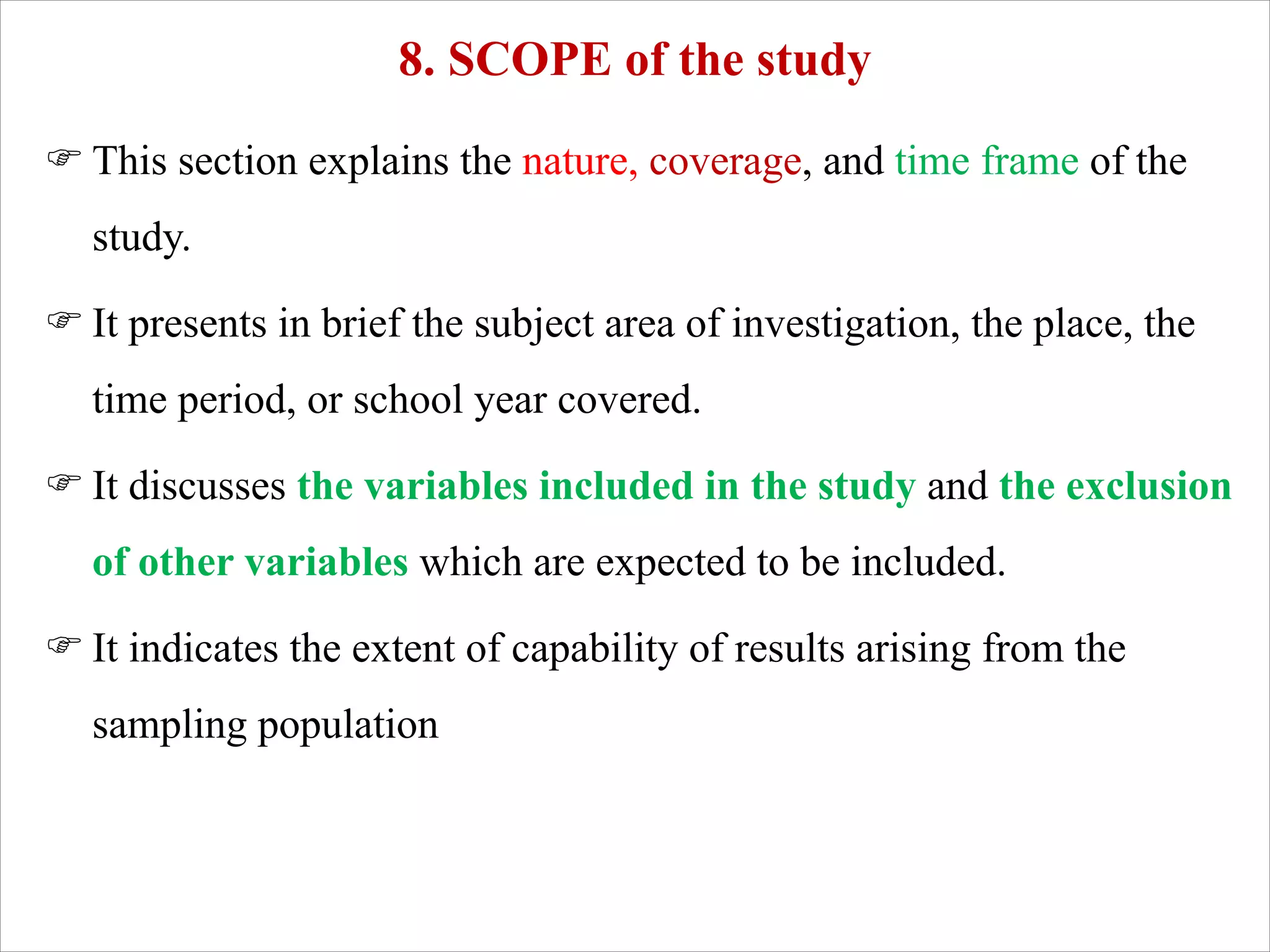 8. SCOPE of the study
F This section explains the nature, coverage, and time frame of the
study.
F It presents in brief the subject area of investigation, the place, the
time period, or school year covered.
F It discusses the variables included in the study and the exclusion
of other variables which are expected to be included.
F It indicates the extent of capability of results arising from the
sampling population
 