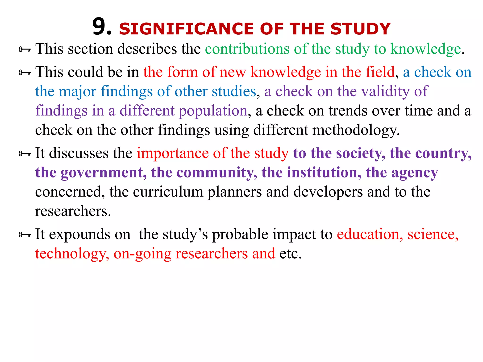 9. SIGNIFICANCE OF THE STUDY
ÑThis section describes the contributions of the study to knowledge.
ÑThis could be in the form of new knowledge in the field, a check on
the major findings of other studies, a check on the validity of
findings in a different population, a check on trends over time and a
check on the other findings using different methodology.
ÑIt discusses the importance of the study to the society, the country,
the government, the community, the institution, the agency
concerned, the curriculum planners and developers and to the
researchers.
ÑIt expounds on the study’s probable impact to education, science,
technology, on-going researchers and etc.
 