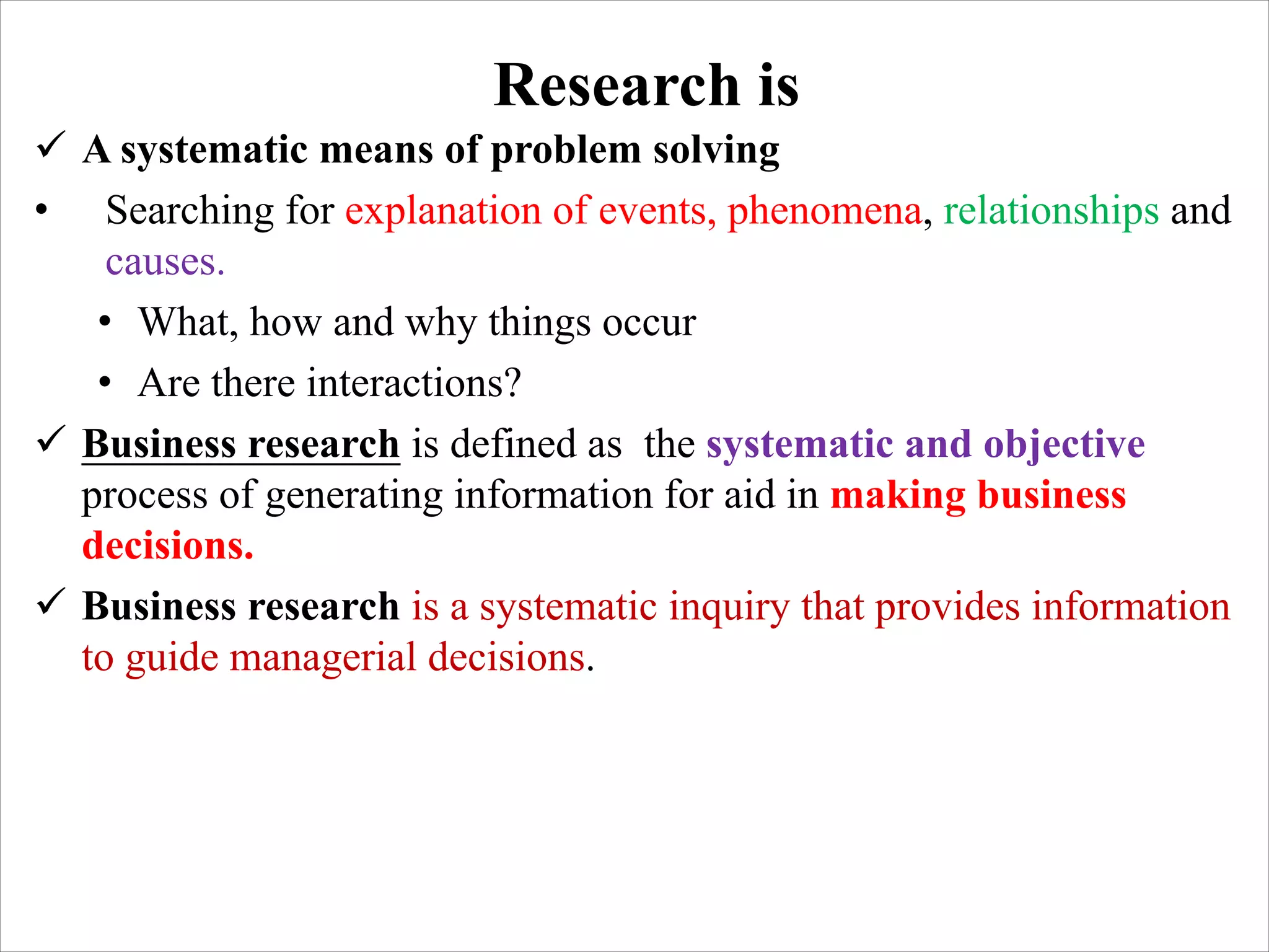 Research is
ü A systematic means of problem solving
• Searching for explanation of events, phenomena, relationships and
causes.
• What, how and why things occur
• Are there interactions?
ü Business research is defined as the systematic and objective
process of generating information for aid in making business
decisions.
ü Business research is a systematic inquiry that provides information
to guide managerial decisions.
 