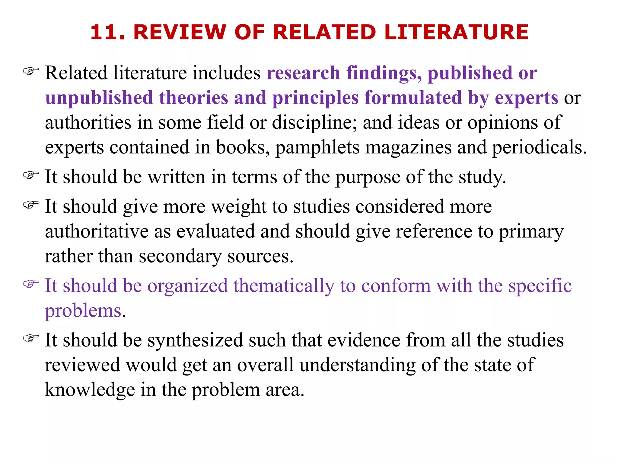 11. REVIEW OF RELATED LITERATURE
F Related literature includes research findings, published or
unpublished theories and principles formulated by experts or
authorities in some field or discipline; and ideas or opinions of
experts contained in books, pamphlets magazines and periodicals.
F It should be written in terms of the purpose of the study.
F It should give more weight to studies considered more
authoritative as evaluated and should give reference to primary
rather than secondary sources.
F It should be organized thematically to conform with the specific
problems.
F It should be synthesized such that evidence from all the studies
reviewed would get an overall understanding of the state of
knowledge in the problem area.
 