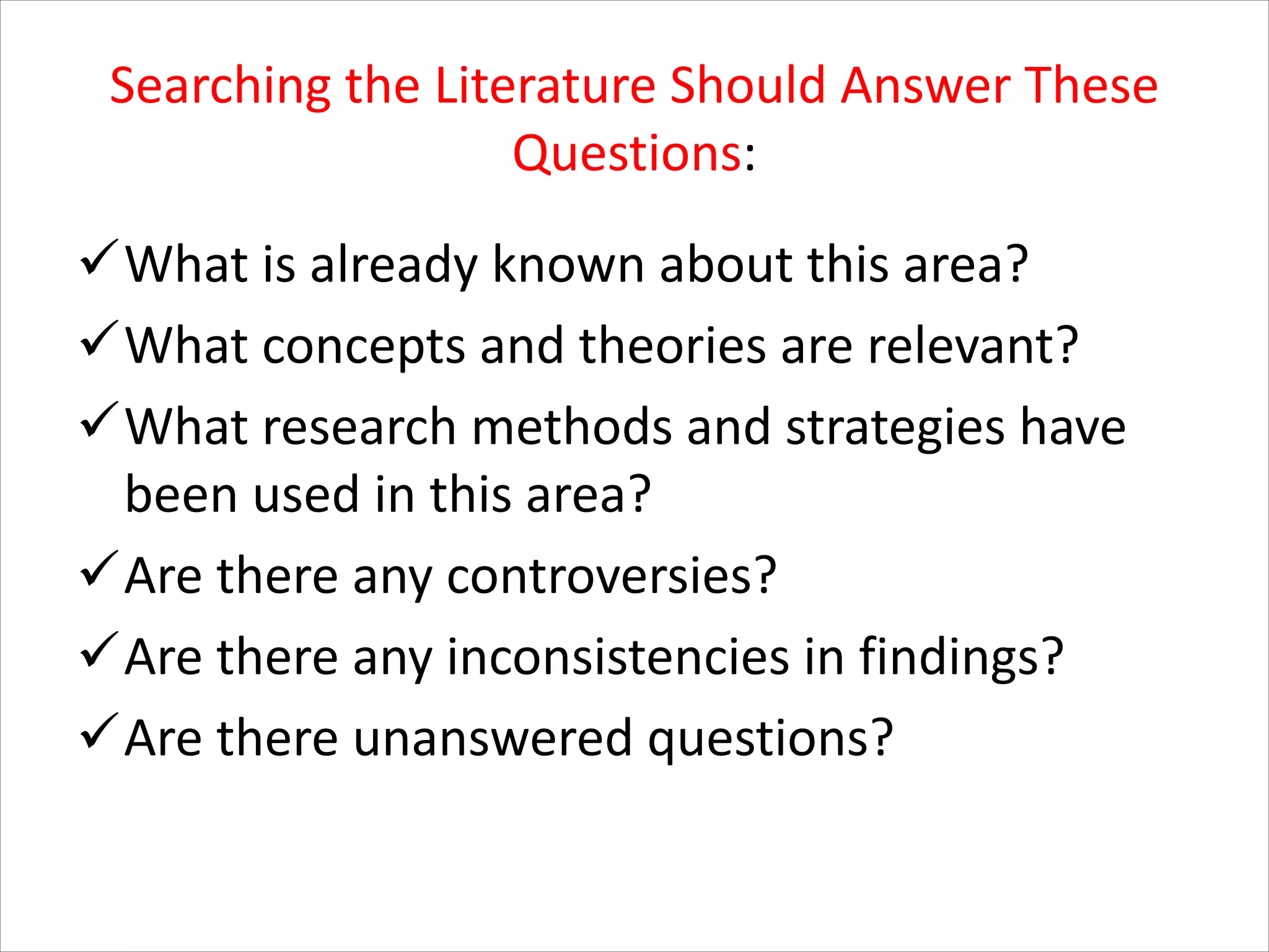 Searching the Literature Should Answer These
Questions:
üWhat is already known about this area?
üWhat concepts and theories are relevant?
üWhat research methods and strategies have
been used in this area?
üAre there any controversies?
üAre there any inconsistencies in findings?
üAre there unanswered questions?
 