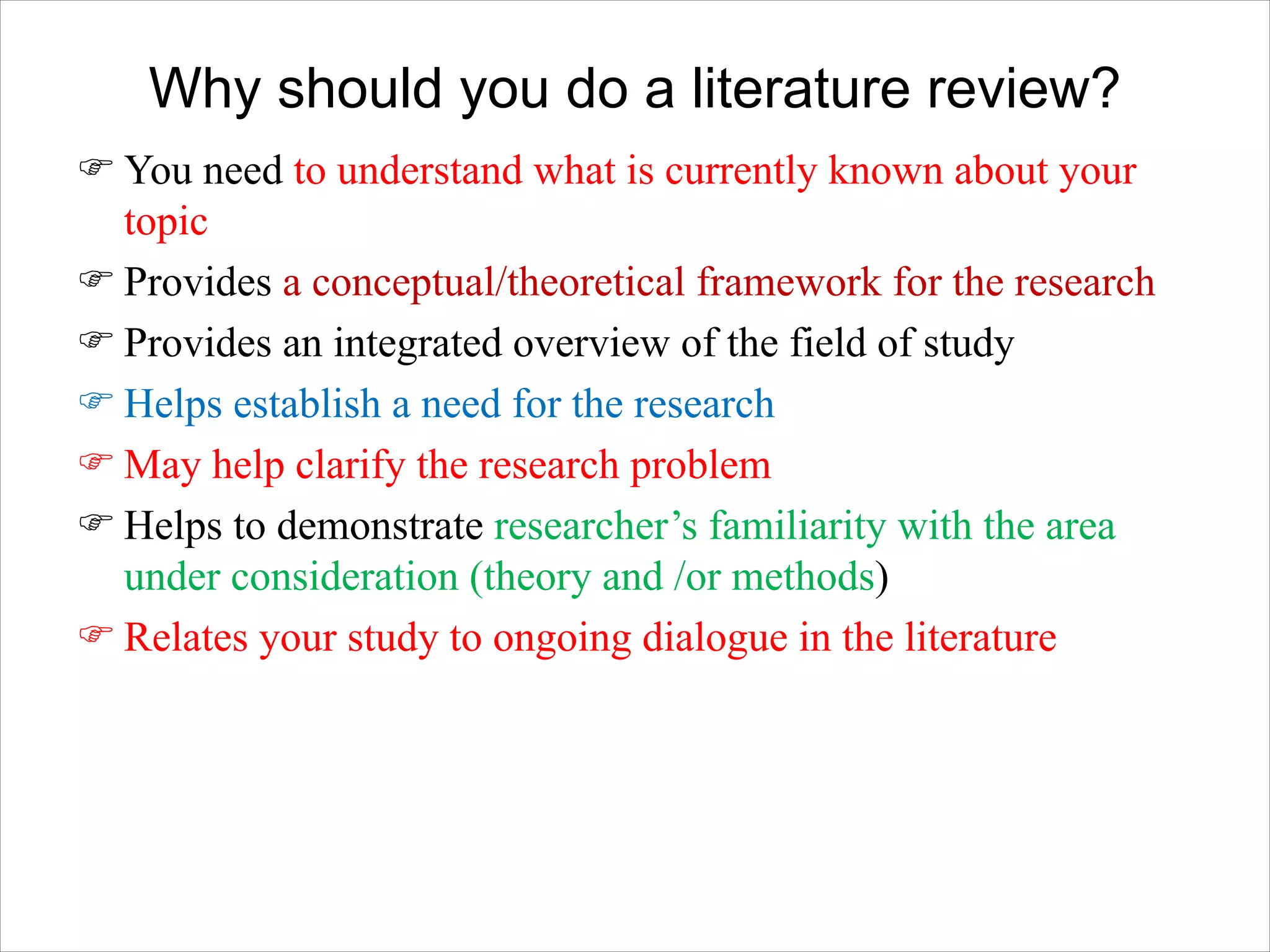 Why should you do a literature review?
F You need to understand what is currently known about your
topic
F Provides a conceptual/theoretical framework for the research
F Provides an integrated overview of the field of study
F Helps establish a need for the research
F May help clarify the research problem
F Helps to demonstrate researcher’s familiarity with the area
under consideration (theory and /or methods)
F Relates your study to ongoing dialogue in the literature
 