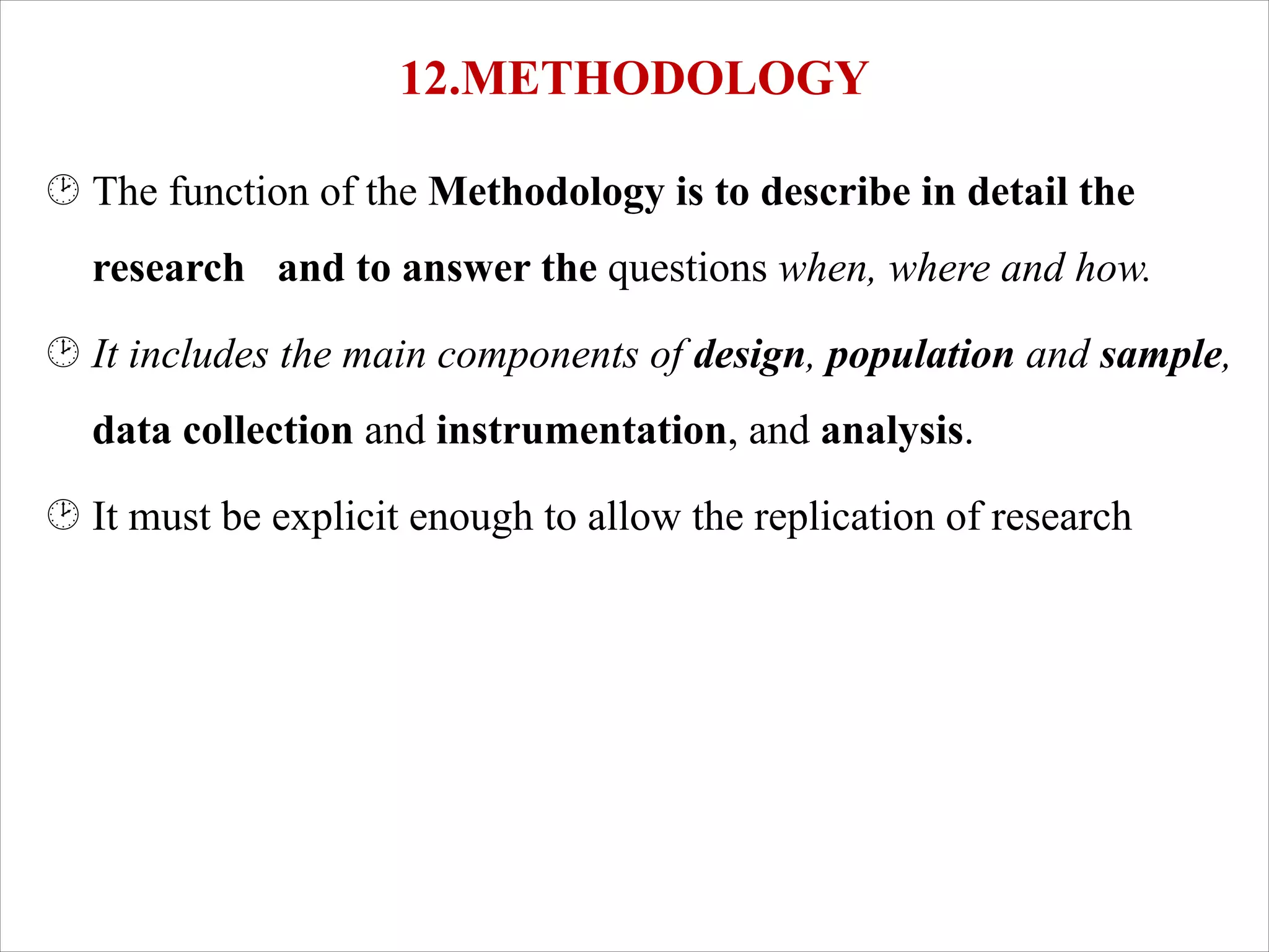 12.METHODOLOGY
¸ The function of the Methodology is to describe in detail the
research and to answer the questions when, where and how.
¸ It includes the main components of design, population and sample,
data collection and instrumentation, and analysis.
¸ It must be explicit enough to allow the replication of research
 