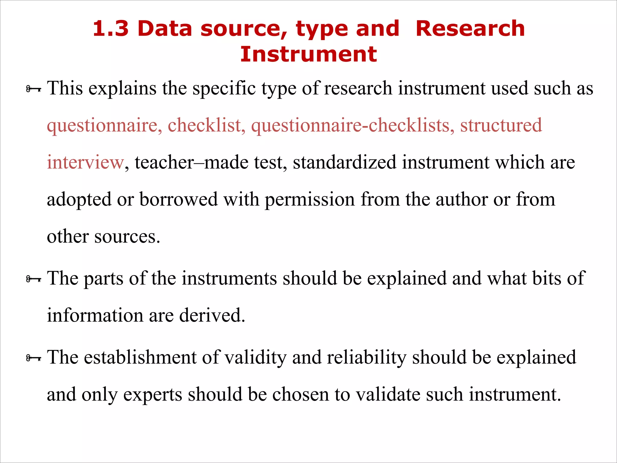 1.3 Data source, type and Research
Instrument
ÑThis explains the specific type of research instrument used such as
questionnaire, checklist, questionnaire-checklists, structured
interview, teacher–made test, standardized instrument which are
adopted or borrowed with permission from the author or from
other sources.
ÑThe parts of the instruments should be explained and what bits of
information are derived.
ÑThe establishment of validity and reliability should be explained
and only experts should be chosen to validate such instrument.
 
