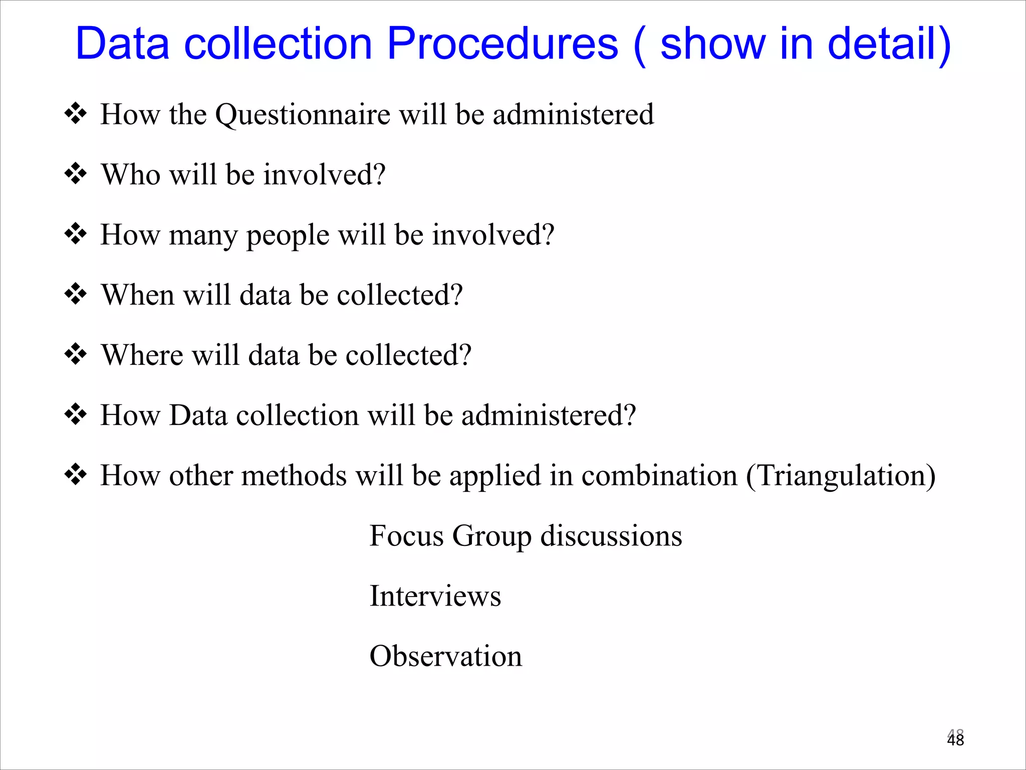Data collection Procedures ( show in detail)
v How the Questionnaire will be administered
v Who will be involved?
v How many people will be involved?
v When will data be collected?
v Where will data be collected?
v How Data collection will be administered?
v How other methods will be applied in combination (Triangulation)
Focus Group discussions
Interviews
Observation
48
48
 