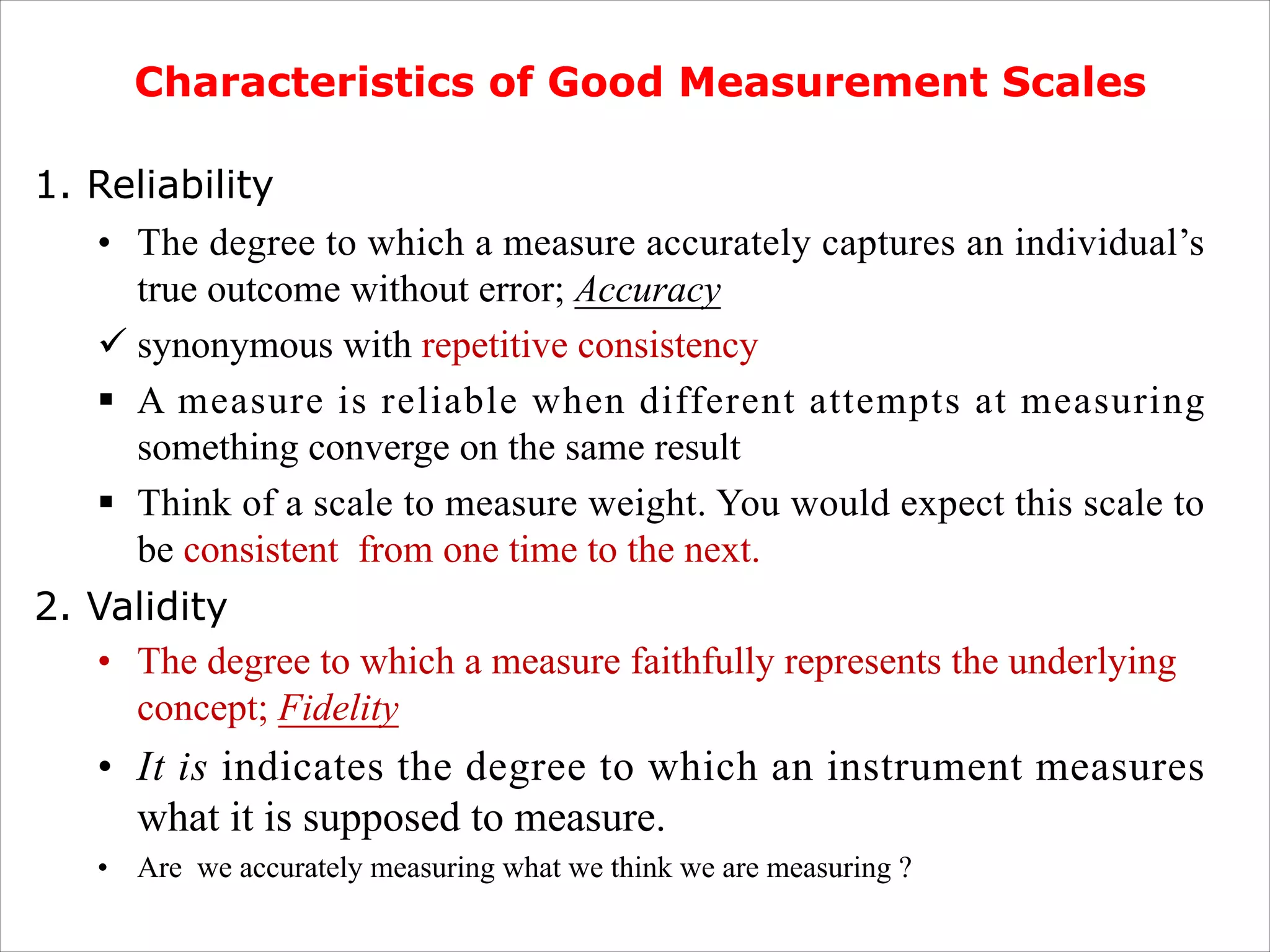 .
Characteristics of Good Measurement Scales
1. Reliability
• The degree to which a measure accurately captures an individual’s
true outcome without error; Accuracy
ü synonymous with repetitive consistency
§ A measure is reliable when different attempts at measuring
something converge on the same result
§ Think of a scale to measure weight. You would expect this scale to
be consistent from one time to the next.
2. Validity
• The degree to which a measure faithfully represents the underlying
concept; Fidelity
• It is indicates the degree to which an instrument measures
what it is supposed to measure.
• Are we accurately measuring what we think we are measuring ?
 