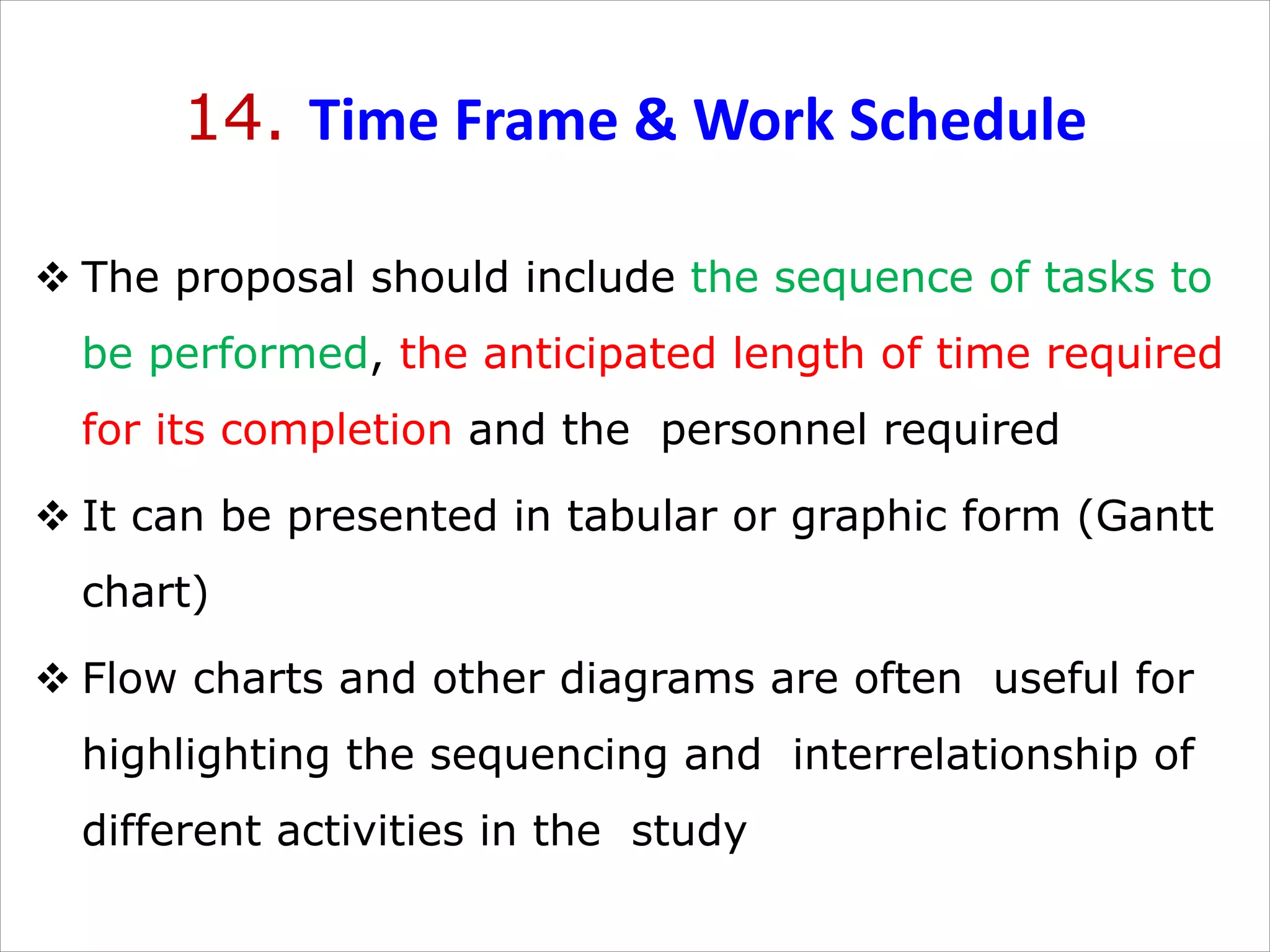 14. Time Frame & Work Schedule
v The proposal should include the sequence of tasks to
be performed, the anticipated length of time required
for its completion and the personnel required
v It can be presented in tabular or graphic form (Gantt
chart)
v Flow charts and other diagrams are often useful for
highlighting the sequencing and interrelationship of
different activities in the study
 