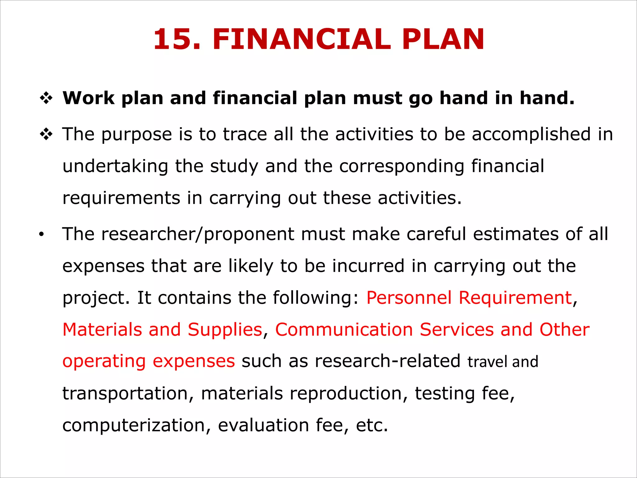 15. FINANCIAL PLAN
v Work plan and financial plan must go hand in hand.
v The purpose is to trace all the activities to be accomplished in
undertaking the study and the corresponding financial
requirements in carrying out these activities.
• The researcher/proponent must make careful estimates of all
expenses that are likely to be incurred in carrying out the
project. It contains the following: Personnel Requirement,
Materials and Supplies, Communication Services and Other
operating expenses such as research-related travel and
transportation, materials reproduction, testing fee,
computerization, evaluation fee, etc.
 