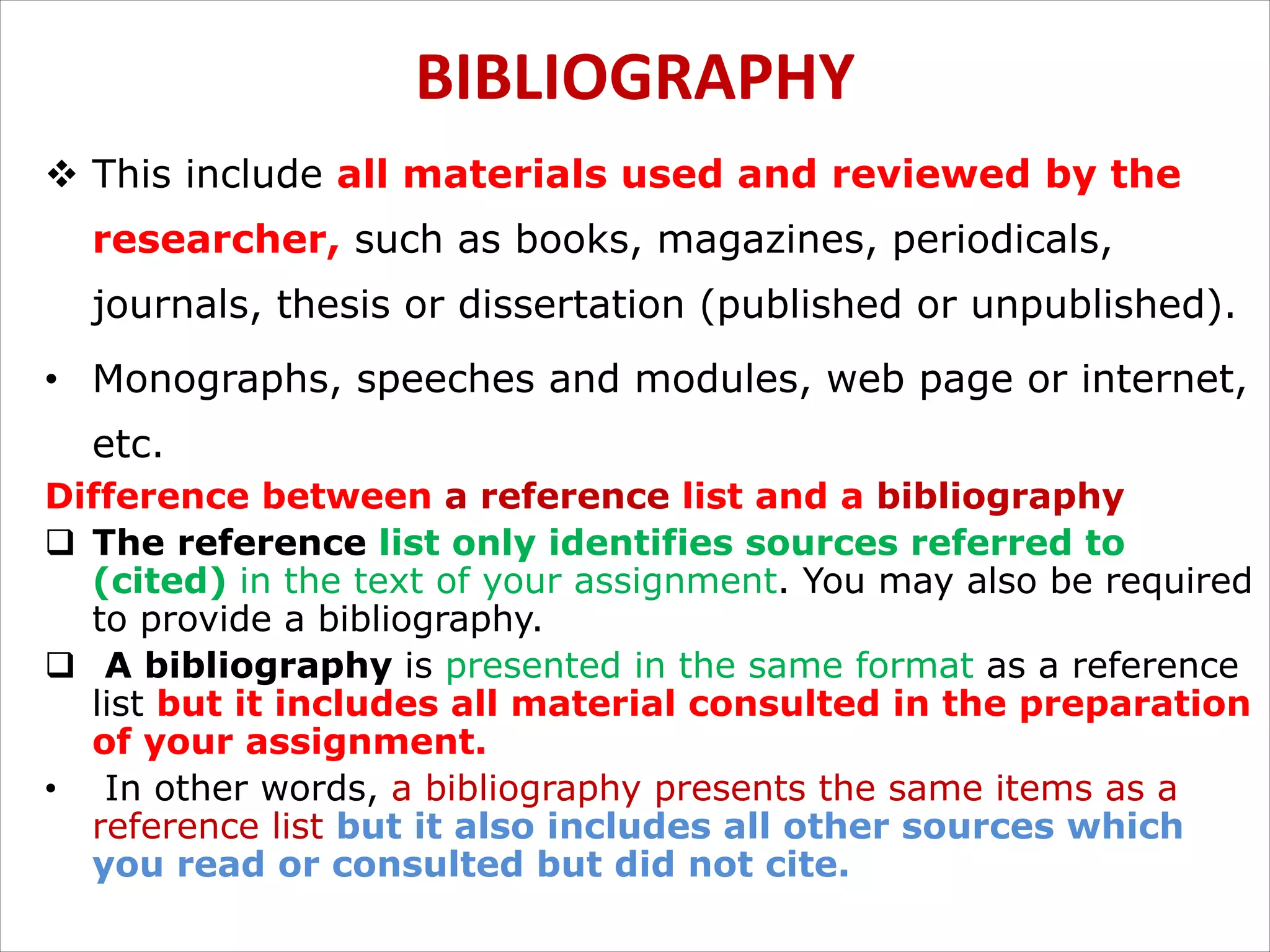 BIBLIOGRAPHY
v This include all materials used and reviewed by the
researcher, such as books, magazines, periodicals,
journals, thesis or dissertation (published or unpublished).
• Monographs, speeches and modules, web page or internet,
etc.
Difference between a reference list and a bibliography
q The reference list only identifies sources referred to
(cited) in the text of your assignment. You may also be required
to provide a bibliography.
q A bibliography is presented in the same format as a reference
list but it includes all material consulted in the preparation
of your assignment.
• In other words, a bibliography presents the same items as a
reference list but it also includes all other sources which
you read or consulted but did not cite.
 
