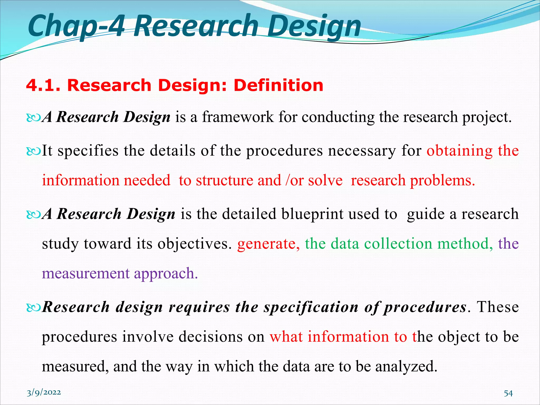 Chap-4 Research Design
4.1. Research Design: Definition
A Research Design is a framework for conducting the research project.
It specifies the details of the procedures necessary for obtaining the
information needed to structure and /or solve research problems.
A Research Design is the detailed blueprint used to guide a research
study toward its objectives. generate, the data collection method, the
measurement approach.
Research design requires the specification of procedures. These
procedures involve decisions on what information to the object to be
measured, and the way in which the data are to be analyzed.
3/9/2022 54
 