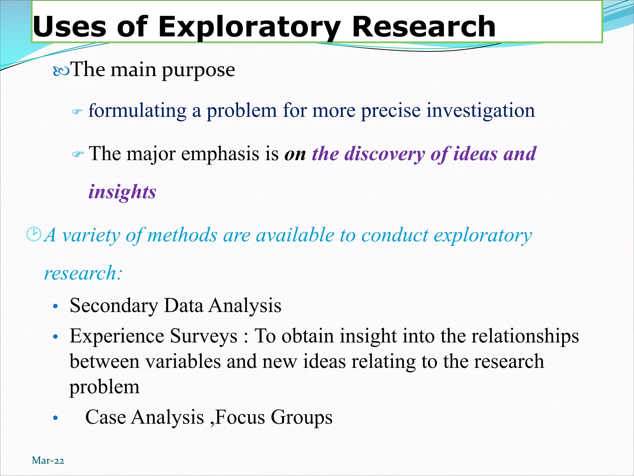 Uses of Exploratory Research
The main purpose
F formulating a problem for more precise investigation
F The major emphasis is on the discovery of ideas and
insights
¸A variety of methods are available to conduct exploratory
research:
• Secondary Data Analysis
• Experience Surveys : To obtain insight into the relationships
between variables and new ideas relating to the research
problem
• Case Analysis ,Focus Groups
Mar-22
 