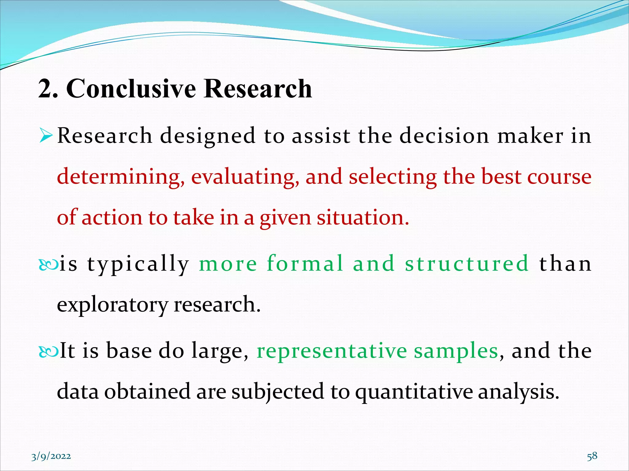 2. Conclusive Research
ØResearch designed to assist the decision maker in
determining, evaluating, and selecting the best course
of action to take in a given situation.
is typically more formal and structured than
exploratory research.
It is base do large, representative samples, and the
data obtained are subjected to quantitative analysis.
3/9/2022 58
 