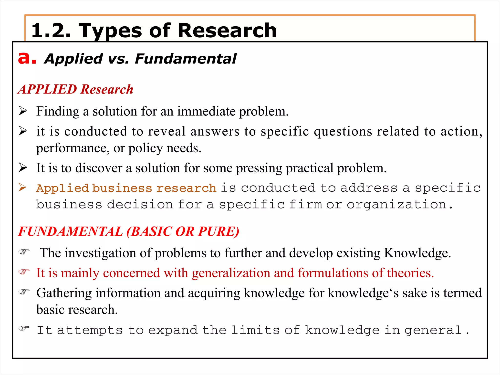 1.2. Types of Research
a. Applied vs. Fundamental
APPLIED Research
Ø Finding a solution for an immediate problem.
Ø it is conducted to reveal answers to specific questions related to action,
performance, or policy needs.
Ø It is to discover a solution for some pressing practical problem.
Ø Applied business research is conducted to address a specific
business decision for a specific firm or organization.
FUNDAMENTAL (BASIC OR PURE)
F The investigation of problems to further and develop existing Knowledge.
F It is mainly concerned with generalization and formulations of theories.
F Gathering information and acquiring knowledge for knowledge‘s sake is termed
basic research.
F It attempts to expand the limits of knowledge in general .
 