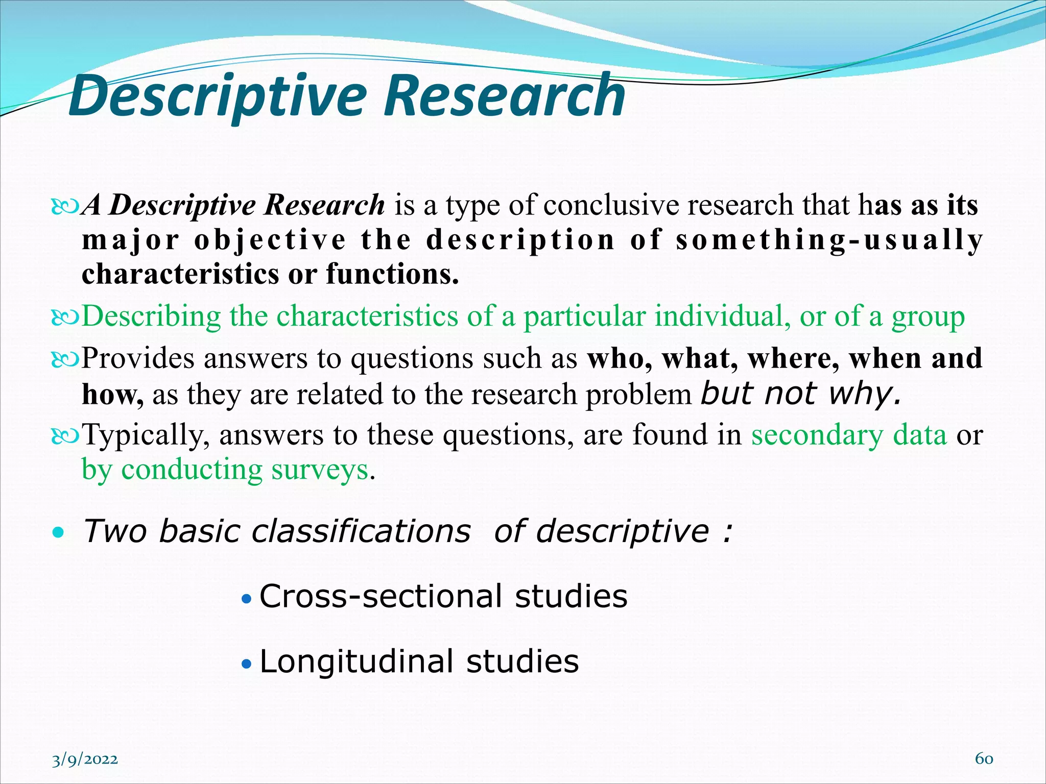 Descriptive Research
A Descriptive Research is a type of conclusive research that has as its
major objective the description of something-usually
characteristics or functions.
Describing the characteristics of a particular individual, or of a group
Provides answers to questions such as who, what, where, when and
how, as they are related to the research problem but not why.
Typically, answers to these questions, are found in secondary data or
by conducting surveys.
• Two basic classifications of descriptive :
• Cross-sectional studies
• Longitudinal studies
3/9/2022 60
 