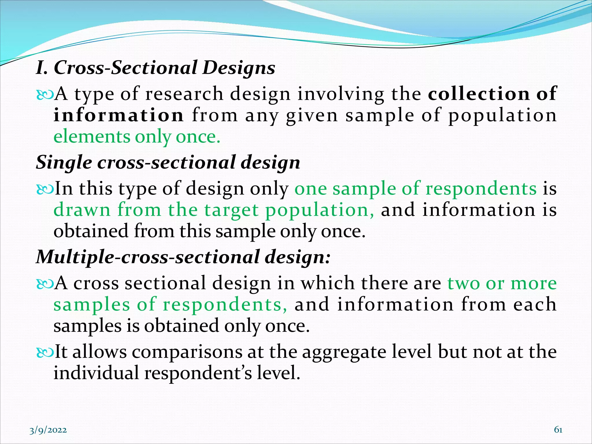 I. Cross-Sectional Designs
A type of research design involving the collection of
information from any given sample of population
elements only once.
Single cross-sectional design
In this type of design only one sample of respondents is
drawn from the target population, and information is
obtained from this sample only once.
Multiple-cross-sectional design:
A cross sectional design in which there are two or more
samples of respondents, and information from each
samples is obtained only once.
It allows comparisons at the aggregate level but not at the
individual respondent’s level.
3/9/2022 61
 