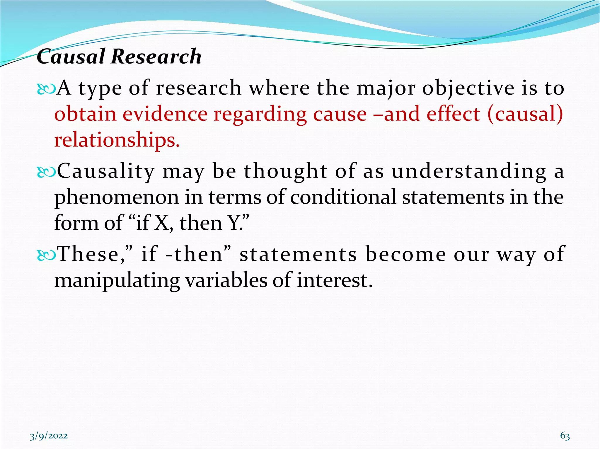Causal Research
A type of research where the major objective is to
obtain evidence regarding cause –and effect (causal)
relationships.
Causality may be thought of as understanding a
phenomenon in terms of conditional statements in the
form of “if X, then Y.”
These,” if -then” statements become our way of
manipulating variables of interest.
3/9/2022 63
 