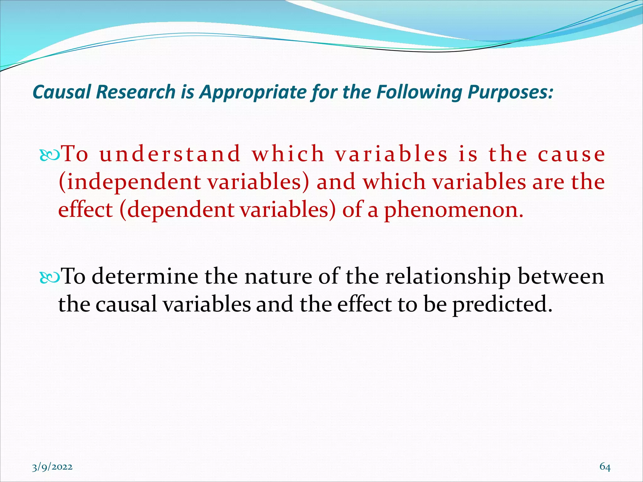 Causal Research is Appropriate for the Following Purposes:
To understand which variables is the cause
(independent variables) and which variables are the
effect (dependent variables) of a phenomenon.
To determine the nature of the relationship between
the causal variables and the effect to be predicted.
3/9/2022 64
 
