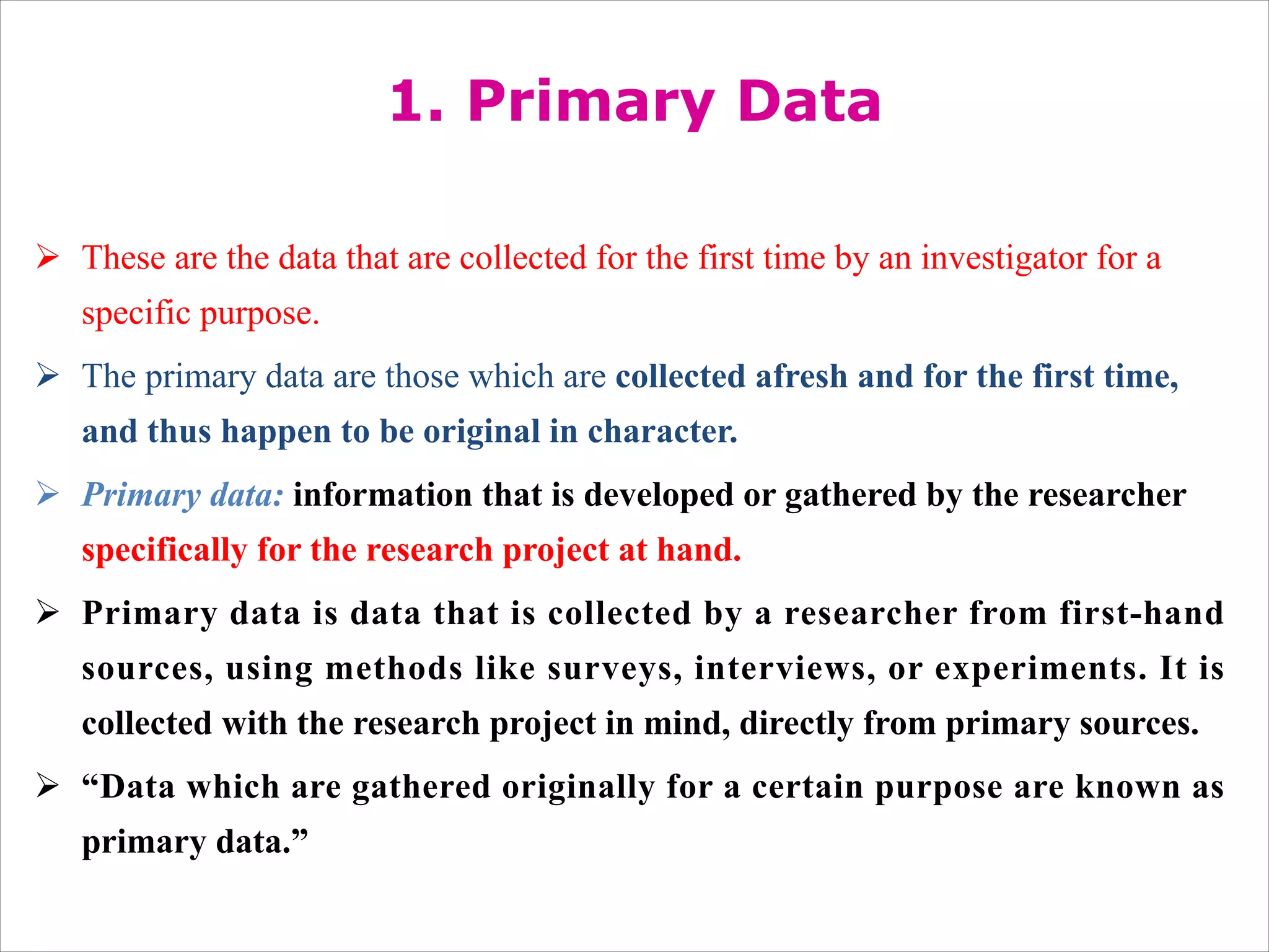 1. Primary Data
Ø These are the data that are collected for the first time by an investigator for a
specific purpose.
Ø The primary data are those which are collected afresh and for the first time,
and thus happen to be original in character.
Ø Primary data: information that is developed or gathered by the researcher
specifically for the research project at hand.
Ø Primary data is data that is collected by a researcher from first-hand
sources, using methods like surveys, interviews, or experiments. It is
collected with the research project in mind, directly from primary sources.
Ø “Data which are gathered originally for a certain purpose are known as
primary data.”
 