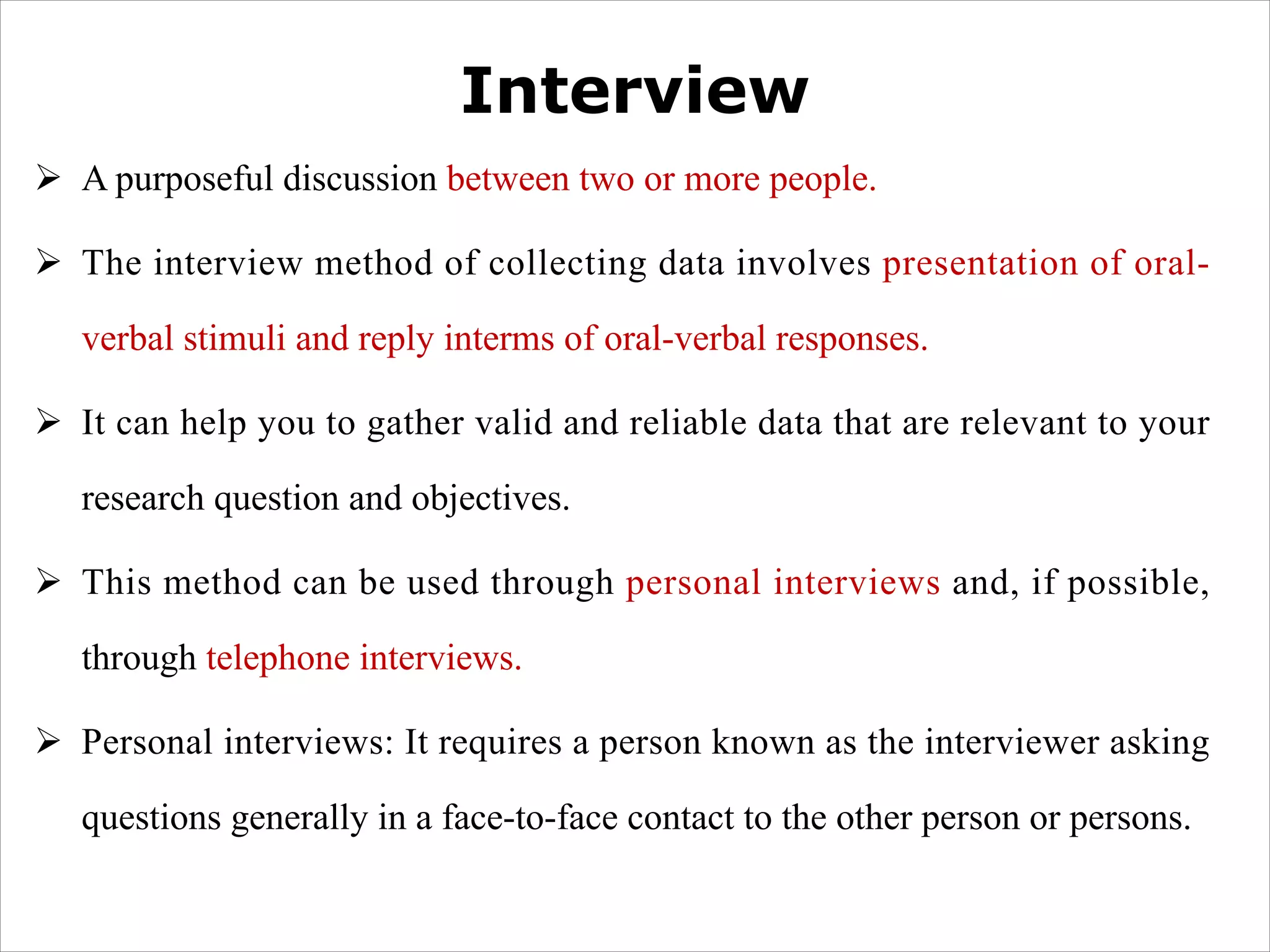 Interview
Ø A purposeful discussion between two or more people.
Ø The interview method of collecting data involves presentation of oral-
verbal stimuli and reply interms of oral-verbal responses.
Ø It can help you to gather valid and reliable data that are relevant to your
research question and objectives.
Ø This method can be used through personal interviews and, if possible,
through telephone interviews.
Ø Personal interviews: It requires a person known as the interviewer asking
questions generally in a face-to-face contact to the other person or persons.
 