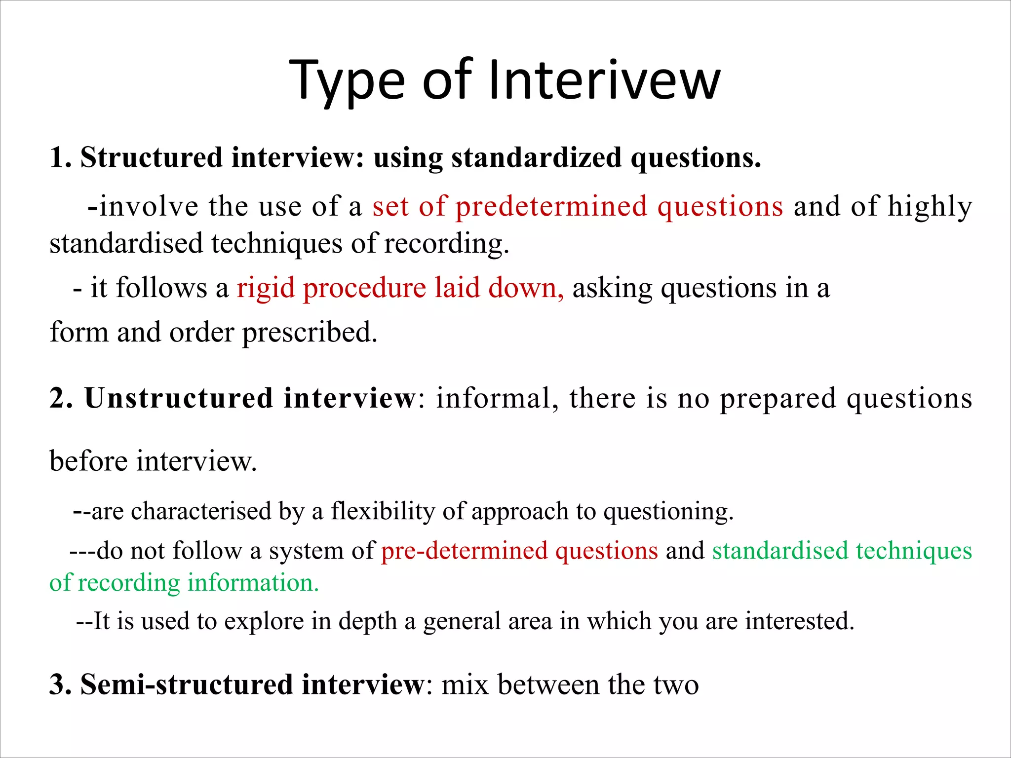 Type of Interivew
1. Structured interview: using standardized questions.
-involve the use of a set of predetermined questions and of highly
standardised techniques of recording.
- it follows a rigid procedure laid down, asking questions in a
form and order prescribed.
2. Unstructured interview: informal, there is no prepared questions
before interview.
--are characterised by a flexibility of approach to questioning.
---do not follow a system of pre-determined questions and standardised techniques
of recording information.
--It is used to explore in depth a general area in which you are interested.
3. Semi-structured interview: mix between the two
 